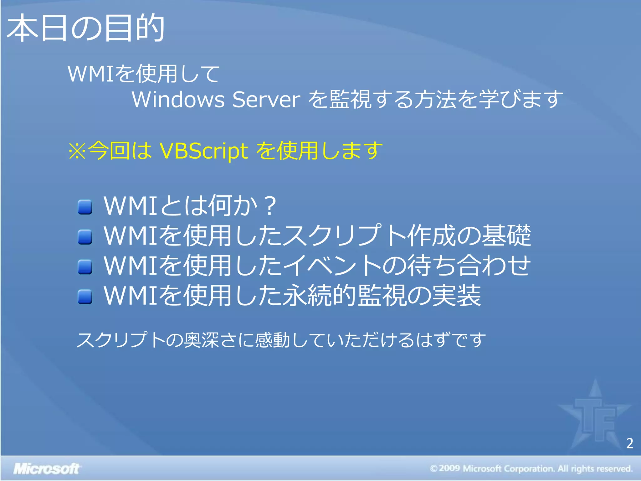 本日の目的
 WMIを使用して
     Windows Server を監視する方法を学びます

 ※今回は VBScript を使用します

   WMIとは何か？
   WMIを使用したスクリプト作成の基礎
   WMIを使用した゗ベントの待ち合わせ
   WMIを使用した永続的監視の実装
  スクリプトの奥深さに感動していただけるはずです




                                   2
 
