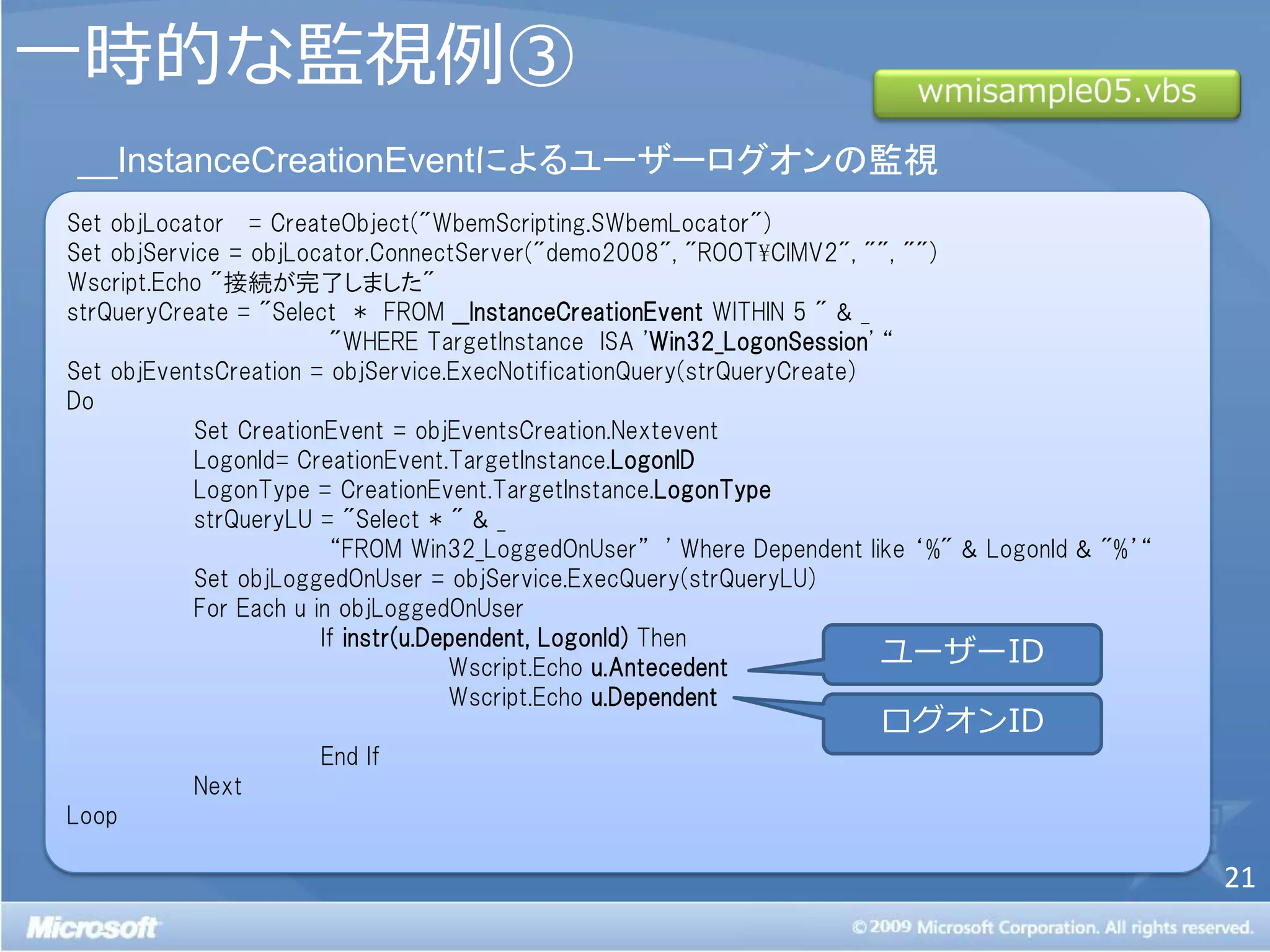 一時的な監視例③
__InstanceCreationEventによるユーザーログオンの監視
Set objLocator = CreateObject("WbemScripting.SWbemLocator")
Set objService = objLocator.ConnectServer("demo2008", "ROOT¥CIMV2", "", "")
Wscript.Echo "接続が完了しました"
strQueryCreate = "Select * FROM __InstanceCreationEvent WITHIN 5 " & _
                         "WHERE TargetInstance ISA 'Win32_LogonSession' ‚
Set objEventsCreation = objService.ExecNotificationQuery(strQueryCreate)
Do
            Set CreationEvent = objEventsCreation.Nextevent
            LogonId= CreationEvent.TargetInstance.LogonID
            LogonType = CreationEvent.TargetInstance.LogonType
            strQueryLU = "Select * " & _
                         ‚FROM Win32_LoggedOnUser‛ ' Where Dependent like ‘%" & LogonId & "%’‚
            Set objLoggedOnUser = objService.ExecQuery(strQueryLU)
            For Each u in objLoggedOnUser
                        If instr(u.Dependent, LogonId) Then
                                     Wscript.Echo u.Antecedent
                                                                         ユーザーID
                                     Wscript.Echo u.Dependent
                                                                      ログオンID
                     End If
          Next
Loop

                                                                                                 21
 