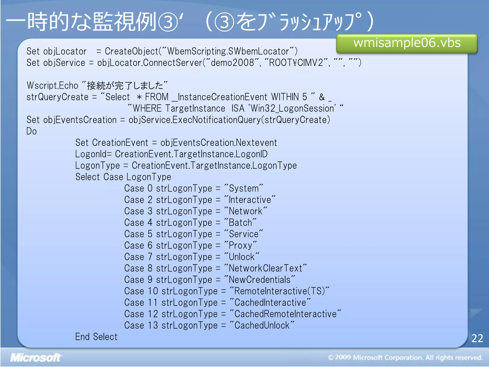 一時的な監視例③‘ （③をﾌﾞﾗｯｼｭｱｯﾌﾟ）
 Set objLocator = CreateObject("WbemScripting.SWbemLocator")
 Set objService = objLocator.ConnectServer("demo2008", "ROOT¥CIMV2", "", "")

 Wscript.Echo "接続が完了しました"
 strQueryCreate = "Select * FROM __InstanceCreationEvent WITHIN 5 " & _
                         "WHERE TargetInstance ISA 'Win32_LogonSession' ‚
 Set objEventsCreation = objService.ExecNotificationQuery(strQueryCreate)
 Do
            Set CreationEvent = objEventsCreation.Nextevent
            LogonId= CreationEvent.TargetInstance.LogonID
            LogonType = CreationEvent.TargetInstance.LogonType
            Select Case LogonType
                        Case 0 strLogonType = "System"
                        Case 2 strLogonType = "Interactive"
                        Case 3 strLogonType = "Network"
                        Case 4 strLogonType = "Batch"
                        Case 5 strLogonType = "Service"
                        Case 6 strLogonType = "Proxy"
                        Case 7 strLogonType = "Unlock"
                        Case 8 strLogonType = "NetworkClearText"
                        Case 9 strLogonType = "NewCredentials"
                        Case 10 strLogonType = "RemoteInteractive(TS)"
                        Case 11 strLogonType = "CachedInteractive"
                        Case 12 strLogonType = "CachedRemoteInteractive"
                        Case 13 strLogonType = "CachedUnlock"
            End Select                                                         22
 