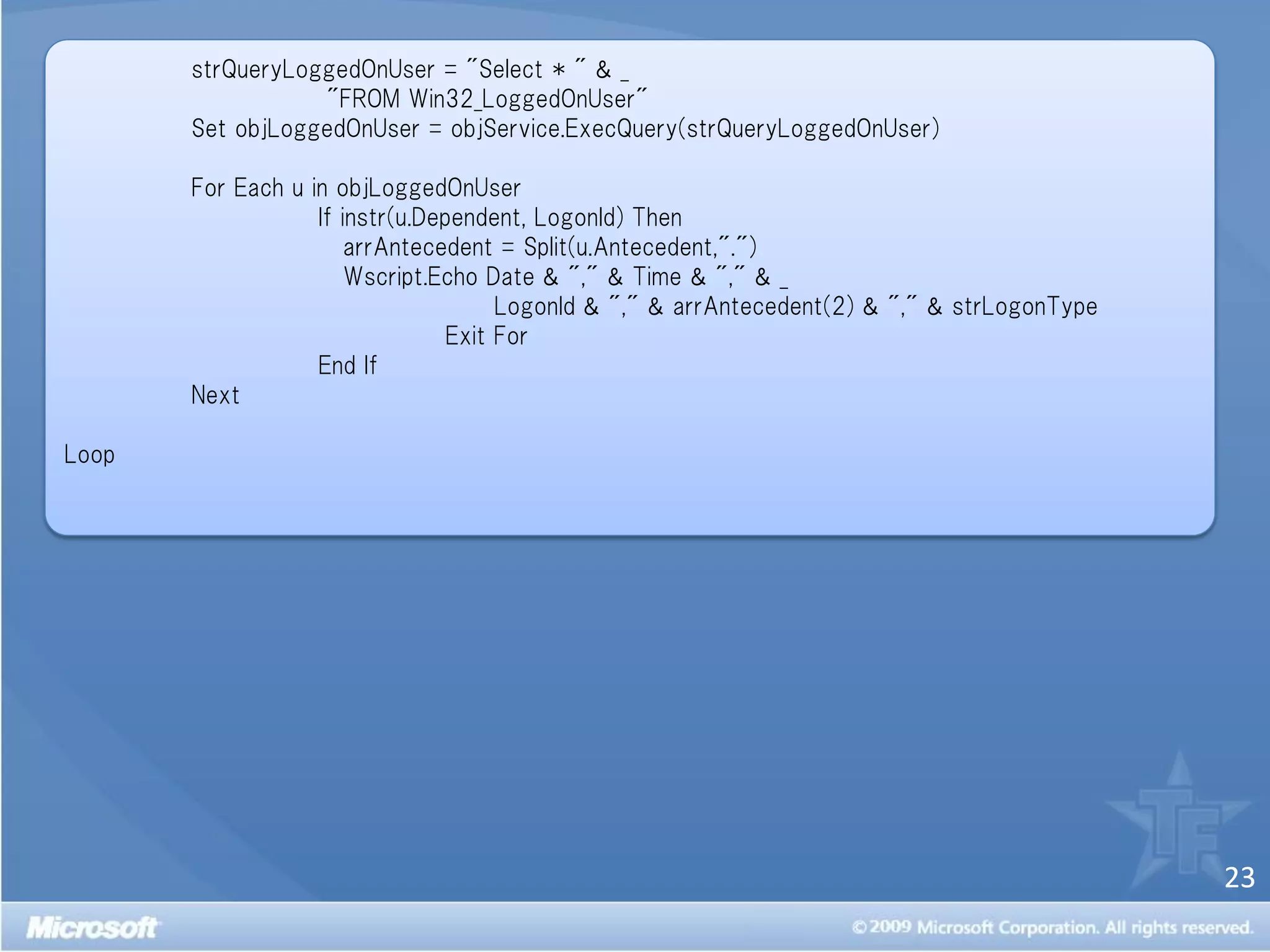strQueryLoggedOnUser = "Select * " & _
                  "FROM Win32_LoggedOnUser"
       Set objLoggedOnUser = objService.ExecQuery(strQueryLoggedOnUser)

       For Each u in objLoggedOnUser
                   If instr(u.Dependent, LogonId) Then
                       arrAntecedent = Split(u.Antecedent,".")
                       Wscript.Echo Date & "," & Time & "," & _
                                      LogonId & "," & arrAntecedent(2) & "," & strLogonType
                                 Exit For
                   End If
       Next

Loop




                                                                                              23
 