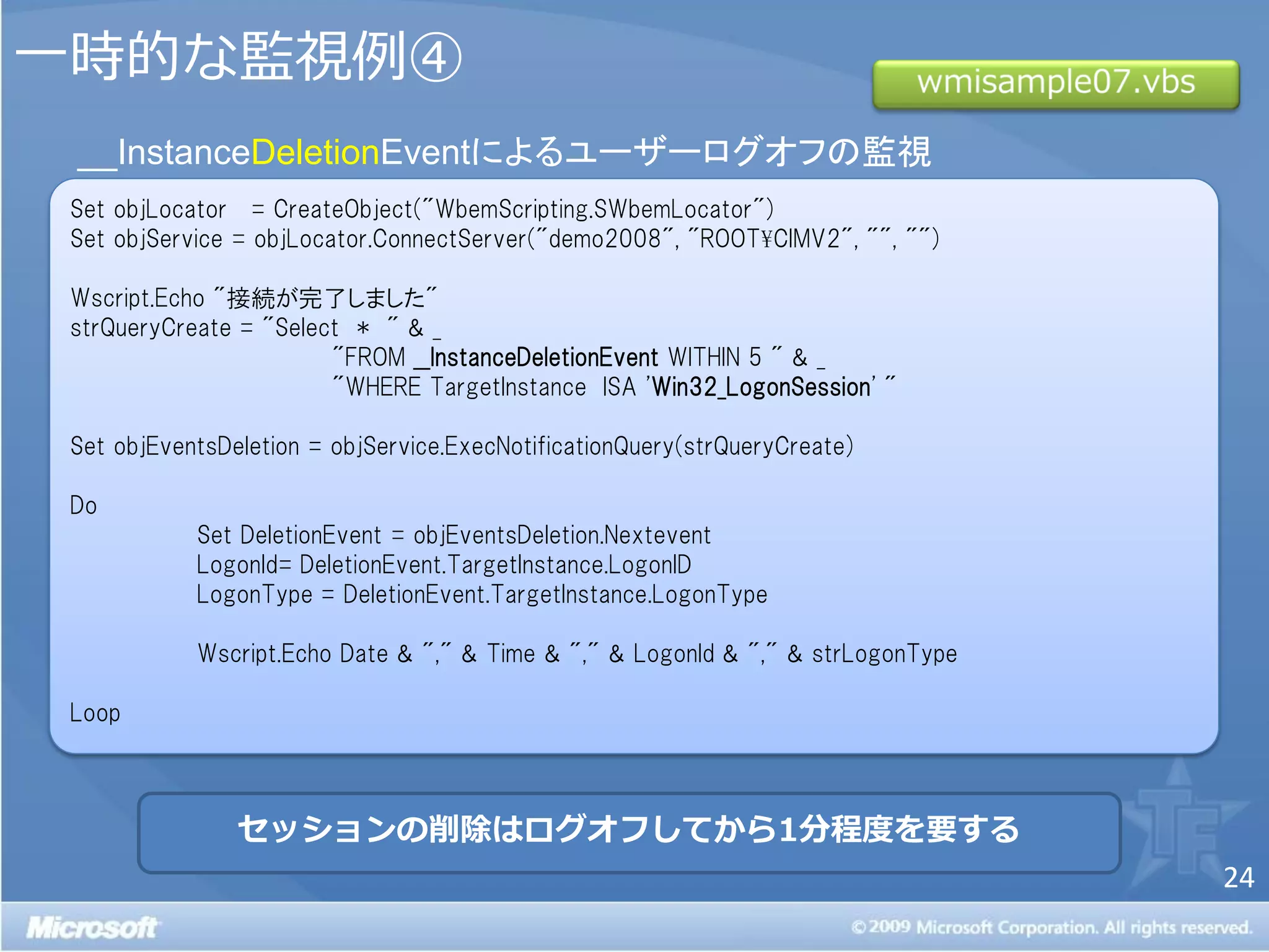 一時的な監視例④
 __InstanceDeletionEventによるユーザーログオフの監視
 Set objLocator = CreateObject("WbemScripting.SWbemLocator")
 Set objService = objLocator.ConnectServer("demo2008", "ROOT¥CIMV2", "", "")

 Wscript.Echo "接続が完了しました"
 strQueryCreate = "Select * " & _
                        "FROM __InstanceDeletionEvent WITHIN 5 " & _
                        "WHERE TargetInstance ISA 'Win32_LogonSession' "

 Set objEventsDeletion = objService.ExecNotificationQuery(strQueryCreate)

 Do
            Set DeletionEvent = objEventsDeletion.Nextevent
            LogonId= DeletionEvent.TargetInstance.LogonID
            LogonType = DeletionEvent.TargetInstance.LogonType

            Wscript.Echo Date & "," & Time & "," & LogonId & "," & strLogonType

 Loop



                セッションの削除はログオフしてから1分程度を要する
                                                                                  24
 