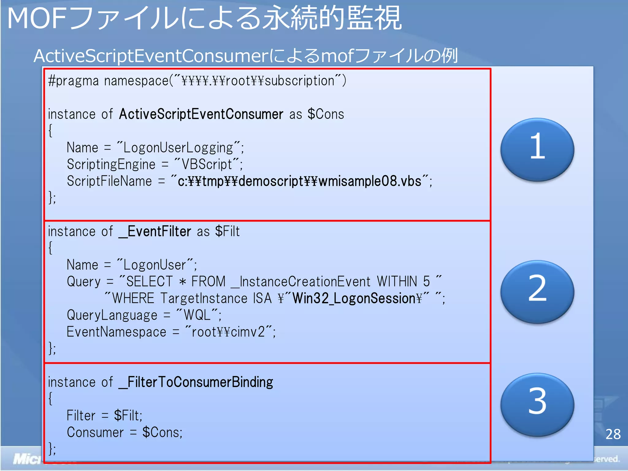 MOFフゔ゗ルによる永続的監視
 ActiveScriptEventConsumerによるmofフゔ゗ルの例
  #pragma namespace("¥¥¥¥.¥¥root¥¥subscription")

  instance of ActiveScriptEventConsumer as $Cons
  {
      Name = "LogonUserLogging";
      ScriptingEngine = "VBScript";
      ScriptFileName = "c:¥¥tmp¥¥demoscript¥¥wmisample08.vbs";
  };

  instance of __EventFilter as $Filt
  {
      Name = "LogonUser";
      Query = "SELECT * FROM __InstanceCreationEvent WITHIN 5 "
            "WHERE TargetInstance ISA ¥"Win32_LogonSession¥" ";
      QueryLanguage = "WQL";
      EventNamespace = "root¥¥cimv2";
  };

  instance of __FilterToConsumerBinding
  {
      Filter = $Filt;
      Consumer = $Cons;                                           28
  };
 