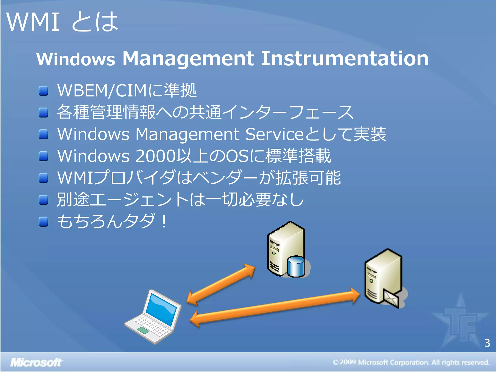 WMI とは
 Windows Management Instrumentation
  WBEM/CIMに準拠
  各種管理情報への共通゗ンターフェース
  Windows Management Serviceとして実装
  Windows 2000以上のOSに標準搭載
  WMIプロバ゗ダはベンダーが拡張可能
  別途エージェントは一切必要なし
  もちろんタダ！




                                      3
 