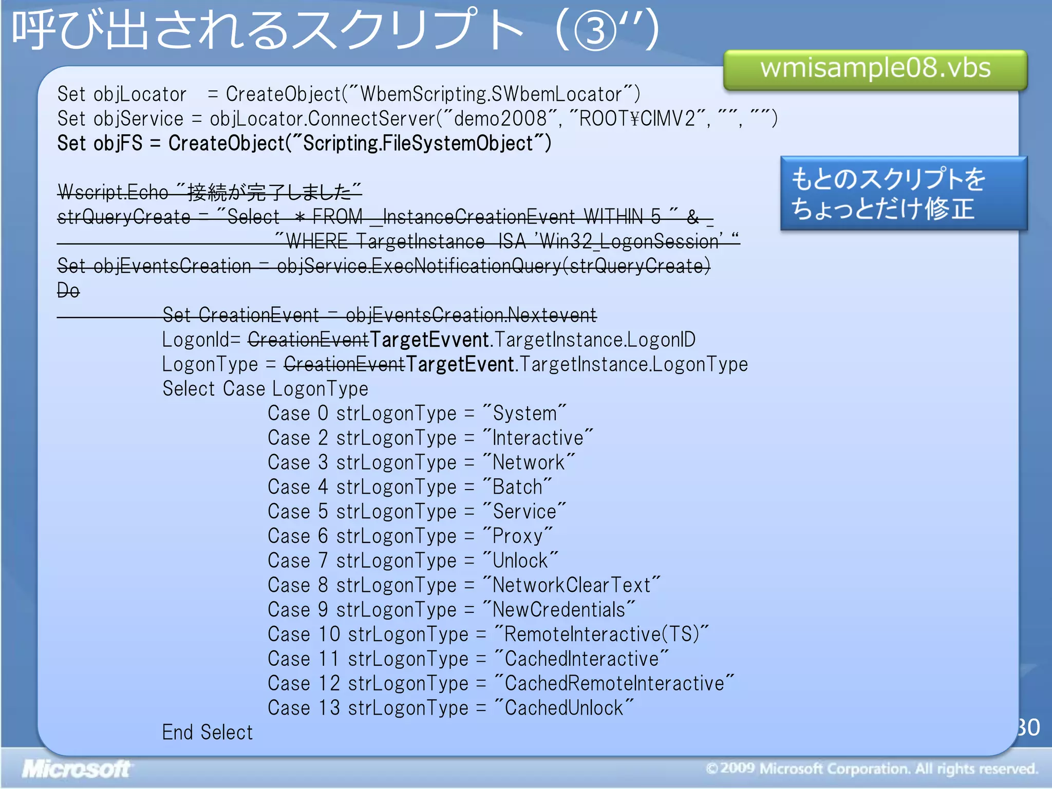 呼び出されるスクリプト（③‘’）
 Set objLocator = CreateObject("WbemScripting.SWbemLocator")
 Set objService = objLocator.ConnectServer("demo2008", "ROOT¥CIMV2", "", "")
 Set objFS = CreateObject("Scripting.FileSystemObject")

 Wscript.Echo "接続が完了しました"
 strQueryCreate = "Select * FROM __InstanceCreationEvent WITHIN 5 " & _
                         "WHERE TargetInstance ISA 'Win32_LogonSession' ‚
 Set objEventsCreation = objService.ExecNotificationQuery(strQueryCreate)
 Do
            Set CreationEvent = objEventsCreation.Nextevent
            LogonId= CreationEventTargetEvvent.TargetInstance.LogonID
            LogonType = CreationEventTargetEvent.TargetInstance.LogonType
            Select Case LogonType
                        Case 0 strLogonType = "System"
                        Case 2 strLogonType = "Interactive"
                        Case 3 strLogonType = "Network"
                        Case 4 strLogonType = "Batch"
                        Case 5 strLogonType = "Service"
                        Case 6 strLogonType = "Proxy"
                        Case 7 strLogonType = "Unlock"
                        Case 8 strLogonType = "NetworkClearText"
                        Case 9 strLogonType = "NewCredentials"
                        Case 10 strLogonType = "RemoteInteractive(TS)"
                        Case 11 strLogonType = "CachedInteractive"
                        Case 12 strLogonType = "CachedRemoteInteractive"
                        Case 13 strLogonType = "CachedUnlock"
            End Select                                                         30
 