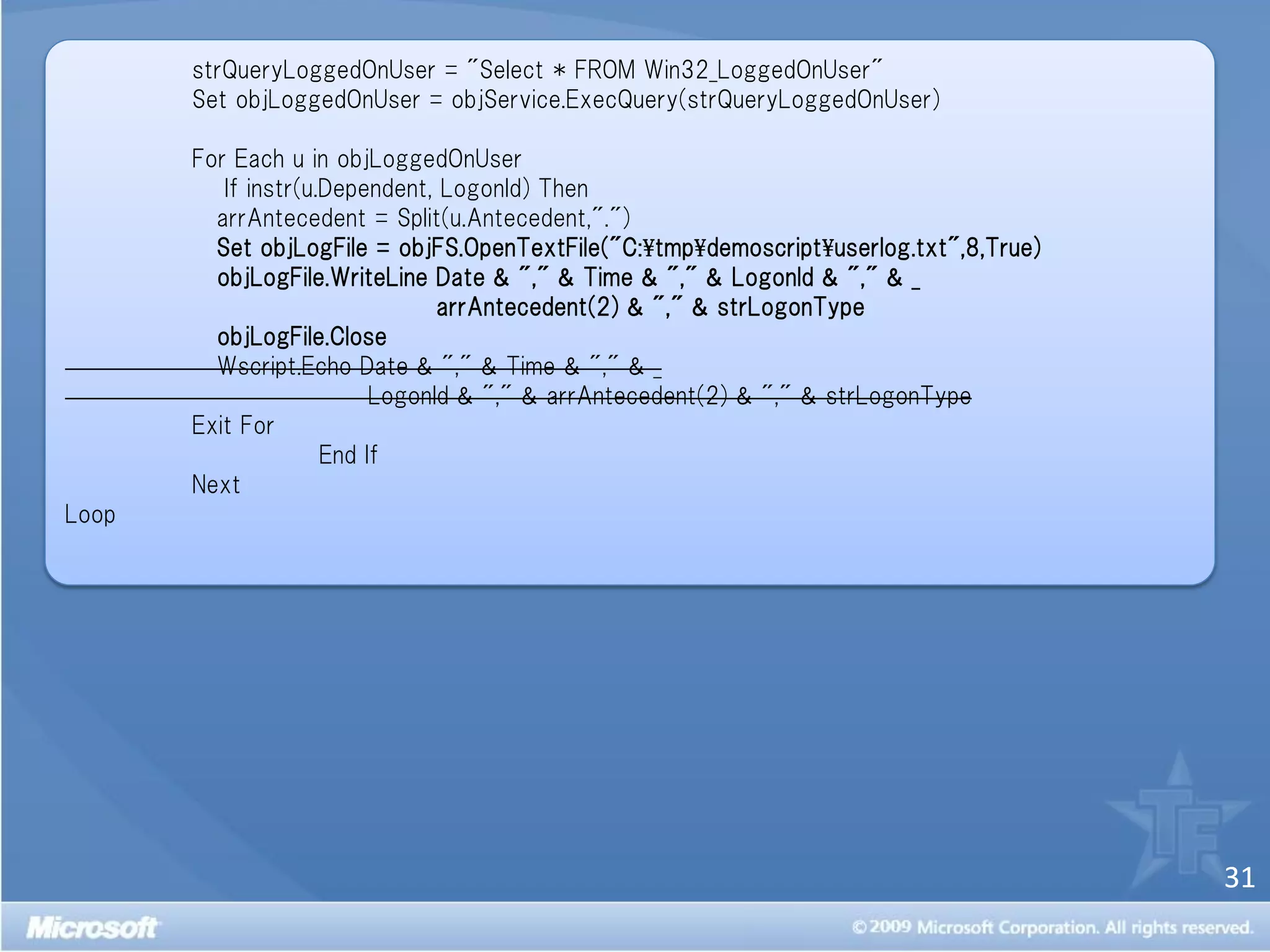 strQueryLoggedOnUser = "Select * FROM Win32_LoggedOnUser"
       Set objLoggedOnUser = objService.ExecQuery(strQueryLoggedOnUser)

       For Each u in objLoggedOnUser
          If instr(u.Dependent, LogonId) Then
         arrAntecedent = Split(u.Antecedent,".")
         Set objLogFile = objFS.OpenTextFile("C:¥tmp¥demoscript¥userlog.txt",8,True)
         objLogFile.WriteLine Date & "," & Time & "," & LogonId & "," & _
                                arrAntecedent(2) & "," & strLogonType
         objLogFile.Close
         Wscript.Echo Date & "," & Time & "," & _
                          LogonId & "," & arrAntecedent(2) & "," & strLogonType
       Exit For
                     End If
       Next
Loop




                                                                                       31
 