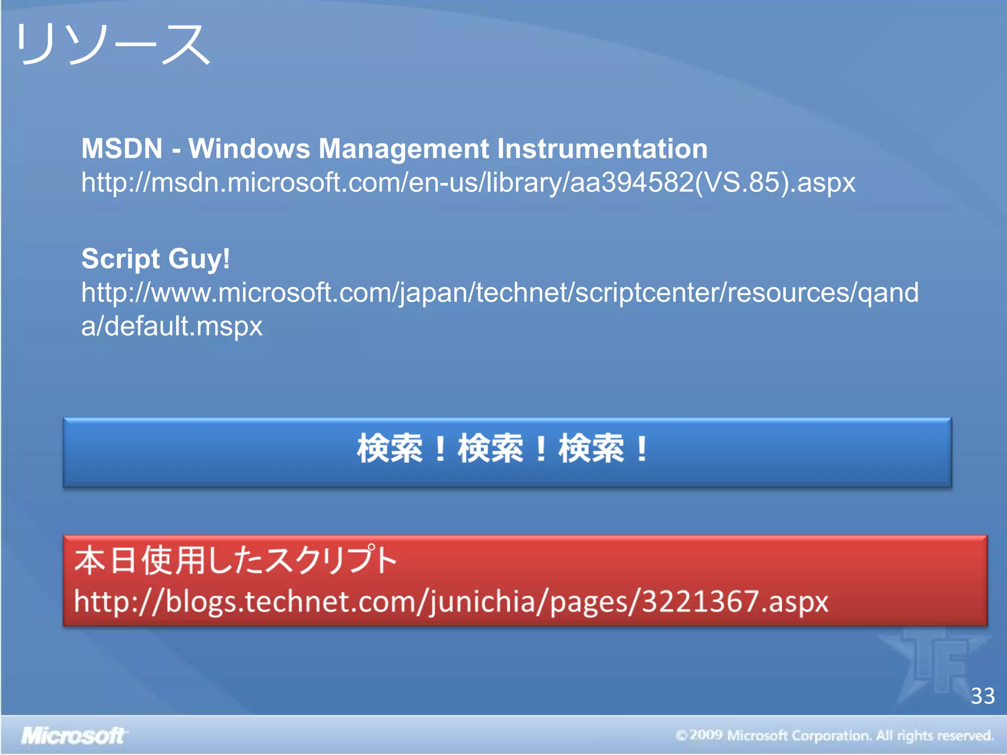 リソース
 MSDN - Windows Management Instrumentation
 http://msdn.microsoft.com/en-us/library/aa394582(VS.85).aspx

 Script Guy!
 http://www.microsoft.com/japan/technet/scriptcenter/resources/qand
 a/default.mspx




                                                                      33
 