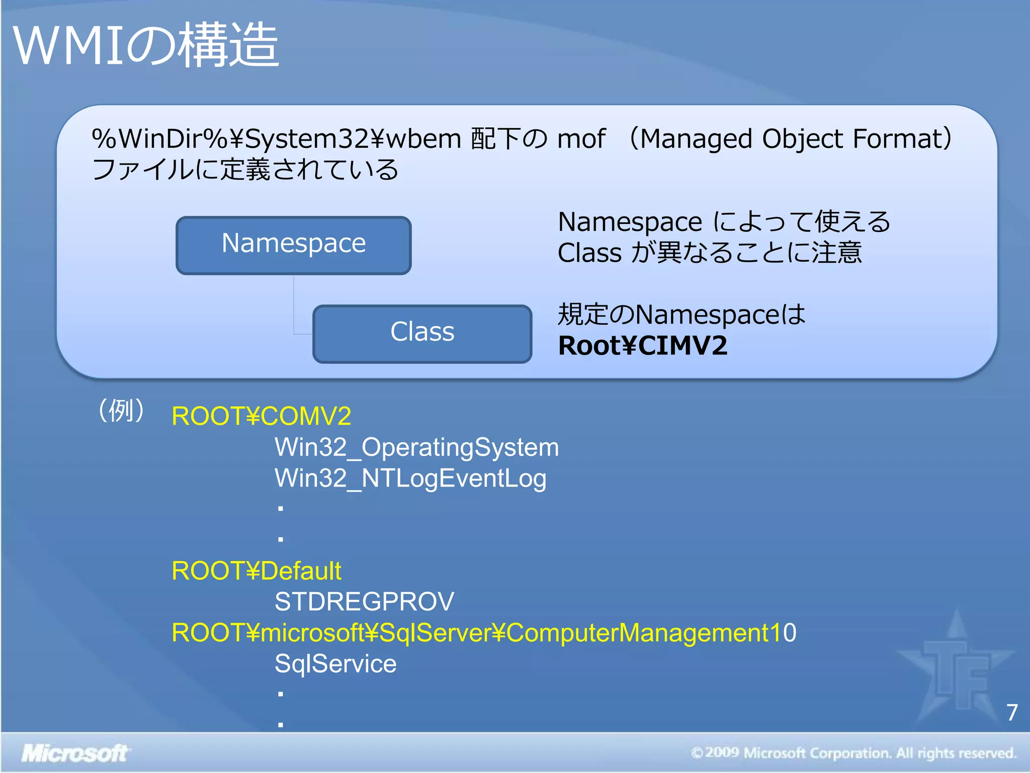 WMIの構造
 %WinDir%¥System32¥wbem 配下の mof （Managed Object Format）
 フゔ゗ルに定義されている

                                 Namespace によって使える
          Namespace              Class が異なることに注意

                                 規定のNamespaceは
                      Class
                                 Root¥CIMV2

 （例） ROOT¥COMV2
           Win32_OperatingSystem
           Win32_NTLogEventLog
           ・
           ・
     ROOT¥Default
           STDREGPROV
     ROOT¥microsoft¥SqlServer¥ComputerManagement10
           SqlService
           ・
                                                          7
           ・
 