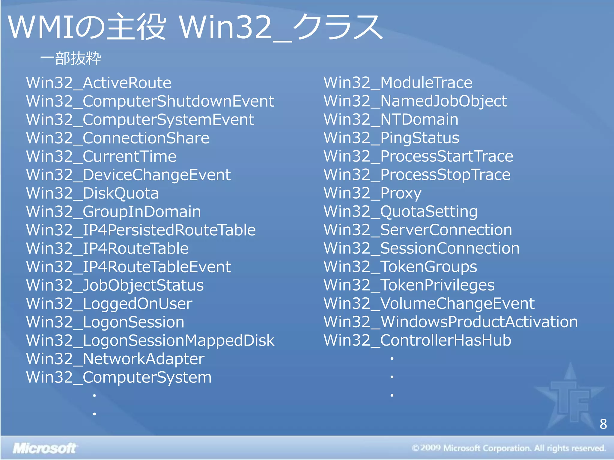 WMIの主役 Win32_クラス
 一部抜粋
Win32_ActiveRoute              Win32_ModuleTrace
Win32_ComputerShutdownEvent    Win32_NamedJobObject
Win32_ComputerSystemEvent      Win32_NTDomain
Win32_ConnectionShare          Win32_PingStatus
Win32_CurrentTime              Win32_ProcessStartTrace
Win32_DeviceChangeEvent        Win32_ProcessStopTrace
Win32_DiskQuota                Win32_Proxy
Win32_GroupInDomain            Win32_QuotaSetting
Win32_IP4PersistedRouteTable   Win32_ServerConnection
Win32_IP4RouteTable            Win32_SessionConnection
Win32_IP4RouteTableEvent       Win32_TokenGroups
Win32_JobObjectStatus          Win32_TokenPrivileges
Win32_LoggedOnUser             Win32_VolumeChangeEvent
Win32_LogonSession             Win32_WindowsProductActivation
Win32_LogonSessionMappedDisk   Win32_ControllerHasHub
Win32_NetworkAdapter                  ・
Win32_ComputerSystem                  ・
       ・                              ・
       ・
                                                                8
 