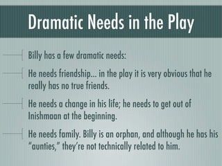 Dramatic Needs in the Play
Billy has a few dramatic needs:
He needs friendship... in the play it is very obvious that he
really has no true friends.
He needs a change in his life; he needs to get out of
Inishmaan at the beginning.
He needs family. Billy is an orphan, and although he has his
“aunties,” they’re not technically related to him.
 