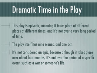 Dramatic Time in the Play
This play is episodic, meaning it takes place at different
places at different times, and it’s not over a very long period
of time.
The play itself has nine scenes, and one act.
It’s not considered an epic, because although it takes place
over about four months, it’s not over the period of a speciﬁc
event, such as a war or someone’s life.
 