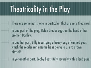 Theatricality in the Play
There are some parts, one in particular, that are very theatrical.
In one part of the play, Helen breaks eggs on the head of her
brother, Bartley.
In another part, Billy is carrying a heavy bag of canned peas,
which the reader can assume he is going to use to drown
himself.
In yet another part, Bobby beats Billy severely with a lead pipe.
 