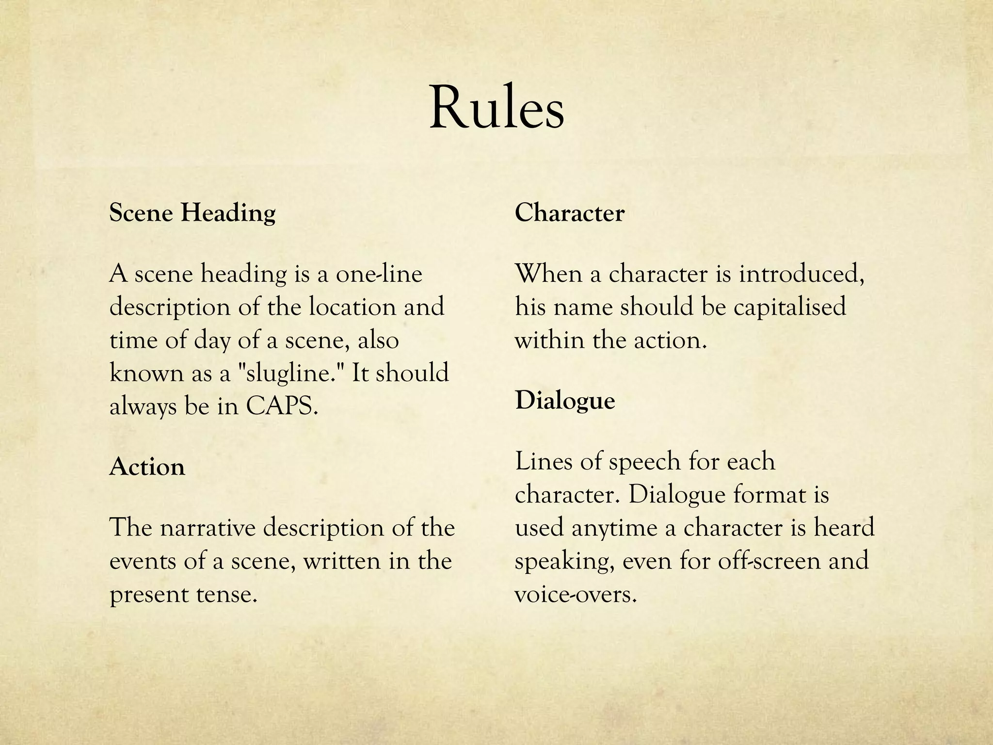 Rules
Scene Heading                       Character

A scene heading is a one-line       When a character is introduced,
description of the location and     his name should be capitalised
time of day of a scene, also        within the action.
known as a "slugline." It should
always be in CAPS.                  Dialogue

Action                              Lines of speech for each
                                    character. Dialogue format is
The narrative description of the    used anytime a character is heard
events of a scene, written in the   speaking, even for off-screen and
present tense.                      voice-overs.
 