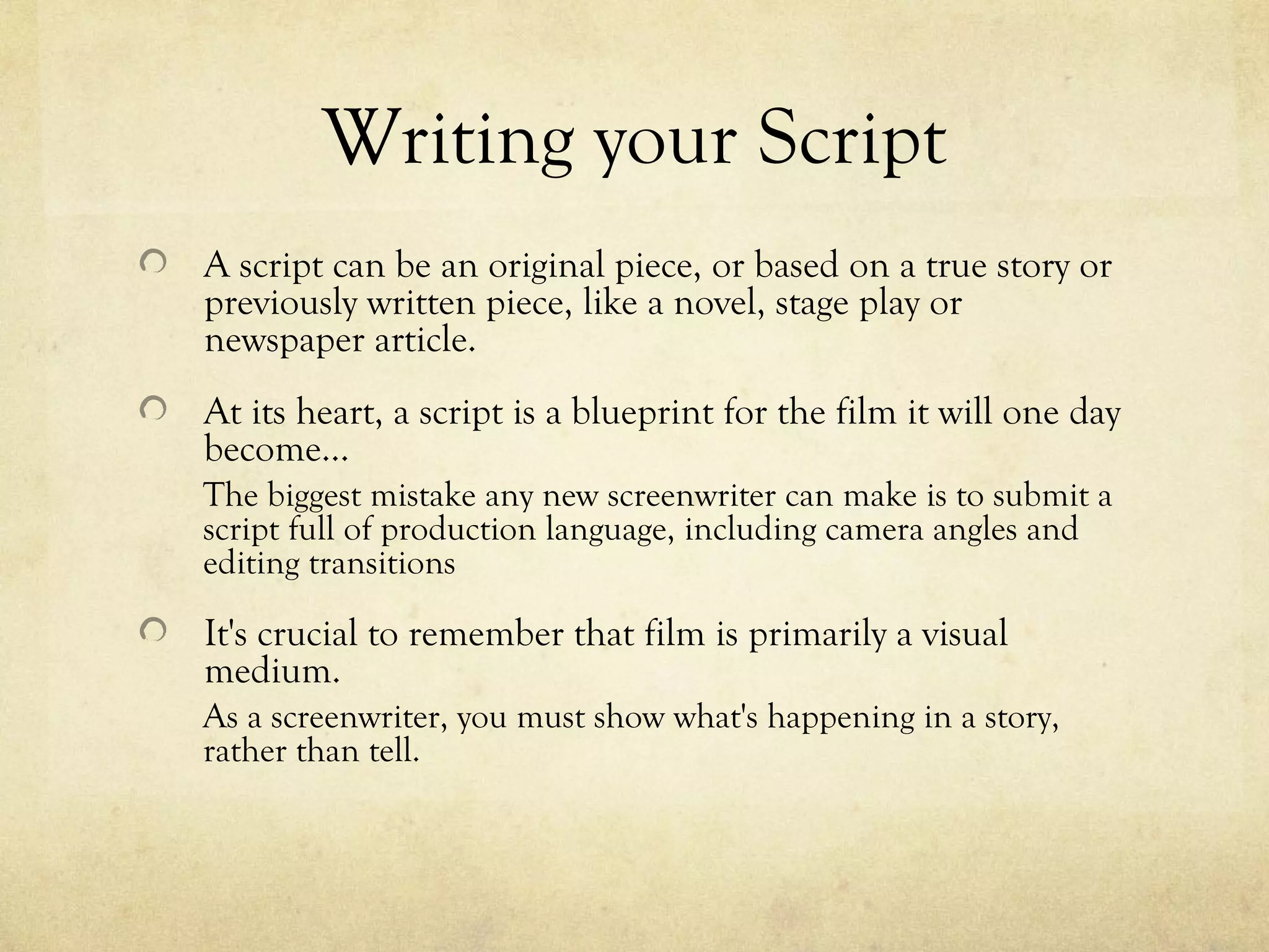Writing your Script
A script can be an original piece, or based on a true story or
previously written piece, like a novel, stage play or
newspaper article.
At its heart, a script is a blueprint for the film it will one day
become…
The biggest mistake any new screenwriter can make is to submit a
script full of production language, including camera angles and
editing transitions

It's crucial to remember that film is primarily a visual
medium.
As a screenwriter, you must show what's happening in a story,
rather than tell.
 