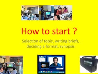 How to start ?
Selection of topic, writing briefs,
deciding a format, synopsis
 