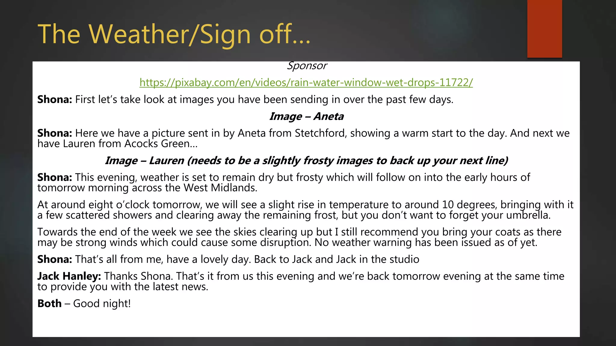 The Weather/Sign off…
Sponsor
https://pixabay.com/en/videos/rain-water-window-wet-drops-11722/
Shona: First let’s take look at images you have been sending in over the past few days.
Image – Aneta
Shona: Here we have a picture sent in by Aneta from Stetchford, showing a warm start to the day. And next we
have Lauren from Acocks Green…
Image – Lauren (needs to be a slightly frosty images to back up your next line)
Shona: This evening, weather is set to remain dry but frosty which will follow on into the early hours of
tomorrow morning across the West Midlands.
At around eight o’clock tomorrow, we will see a slight rise in temperature to around 10 degrees, bringing with it
a few scattered showers and clearing away the remaining frost, but you don’t want to forget your umbrella.
Towards the end of the week we see the skies clearing up but I still recommend you bring your coats as there
may be strong winds which could cause some disruption. No weather warning has been issued as of yet.
Shona: That’s all from me, have a lovely day. Back to Jack and Jack in the studio
Jack Hanley: Thanks Shona. That’s it from us this evening and we’re back tomorrow evening at the same time
to provide you with the latest news.
Both – Good night!
 