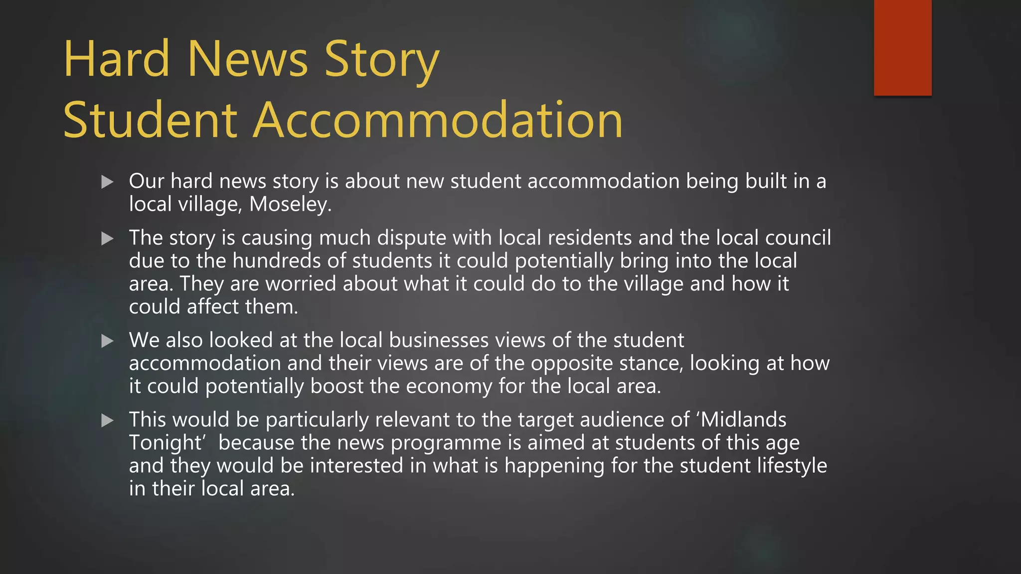 Hard News Story
Student Accommodation
 Our hard news story is about new student accommodation being built in a
local village, Moseley.
 The story is causing much dispute with local residents and the local council
due to the hundreds of students it could potentially bring into the local
area. They are worried about what it could do to the village and how it
could affect them.
 We also looked at the local businesses views of the student
accommodation and their views are of the opposite stance, looking at how
it could potentially boost the economy for the local area.
 This would be particularly relevant to the target audience of ‘Midlands
Tonight’ because the news programme is aimed at students of this age
and they would be interested in what is happening for the student lifestyle
in their local area.
 