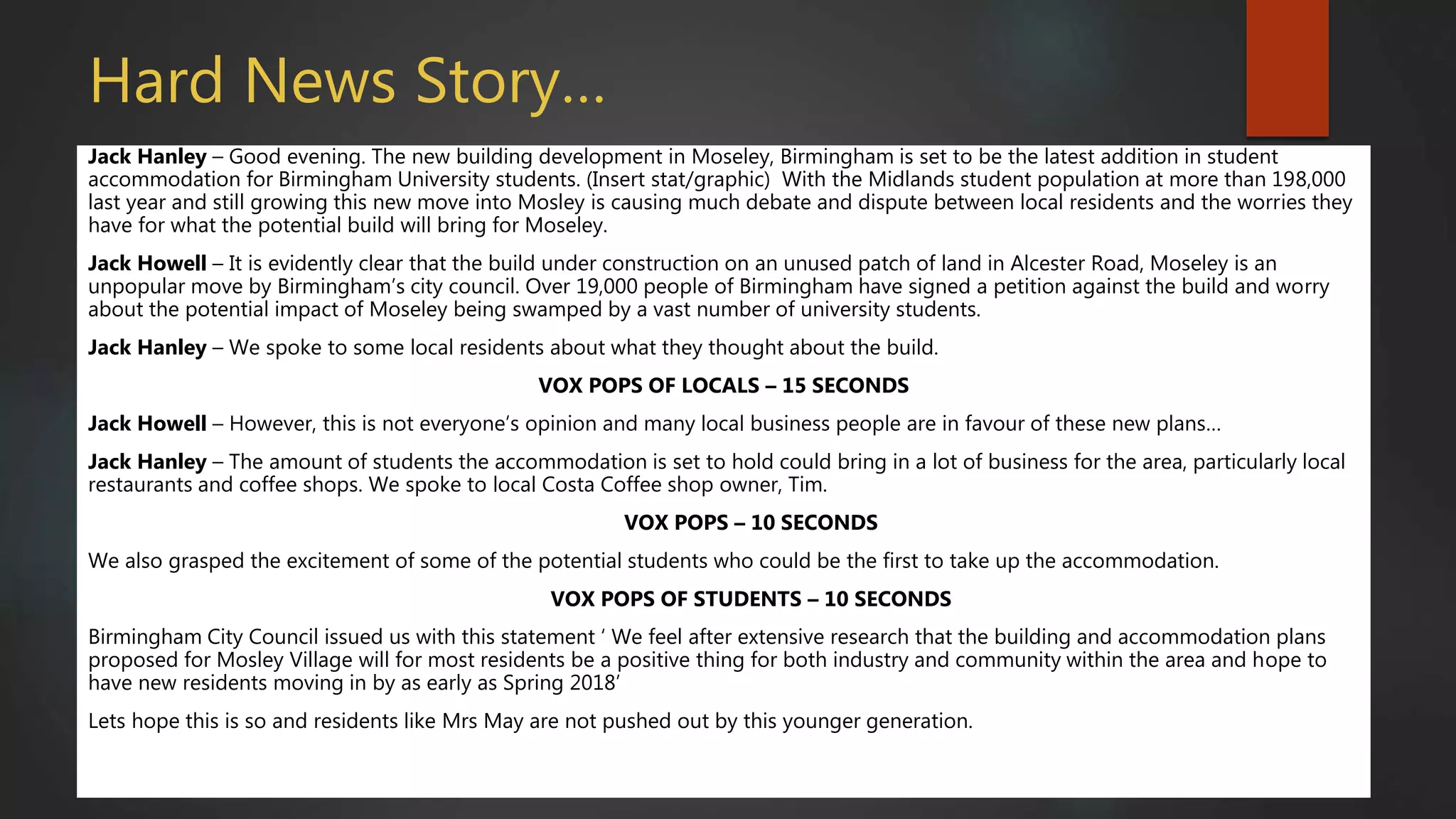 Hard News Story…
Jack Hanley – Good evening. The new building development in Moseley, Birmingham is set to be the latest addition in student
accommodation for Birmingham University students. (Insert stat/graphic) With the Midlands student population at more than 198,000
last year and still growing this new move into Mosley is causing much debate and dispute between local residents and the worries they
have for what the potential build will bring for Moseley.
Jack Howell – It is evidently clear that the build under construction on an unused patch of land in Alcester Road, Moseley is an
unpopular move by Birmingham’s city council. Over 19,000 people of Birmingham have signed a petition against the build and worry
about the potential impact of Moseley being swamped by a vast number of university students.
Jack Hanley – We spoke to some local residents about what they thought about the build.
VOX POPS OF LOCALS – 15 SECONDS
Jack Howell – However, this is not everyone’s opinion and many local business people are in favour of these new plans…
Jack Hanley – The amount of students the accommodation is set to hold could bring in a lot of business for the area, particularly local
restaurants and coffee shops. We spoke to local Costa Coffee shop owner, Tim.
VOX POPS – 10 SECONDS
We also grasped the excitement of some of the potential students who could be the first to take up the accommodation.
VOX POPS OF STUDENTS – 10 SECONDS
Birmingham City Council issued us with this statement ‘ We feel after extensive research that the building and accommodation plans
proposed for Mosley Village will for most residents be a positive thing for both industry and community within the area and hope to
have new residents moving in by as early as Spring 2018’
Lets hope this is so and residents like Mrs May are not pushed out by this younger generation.
 