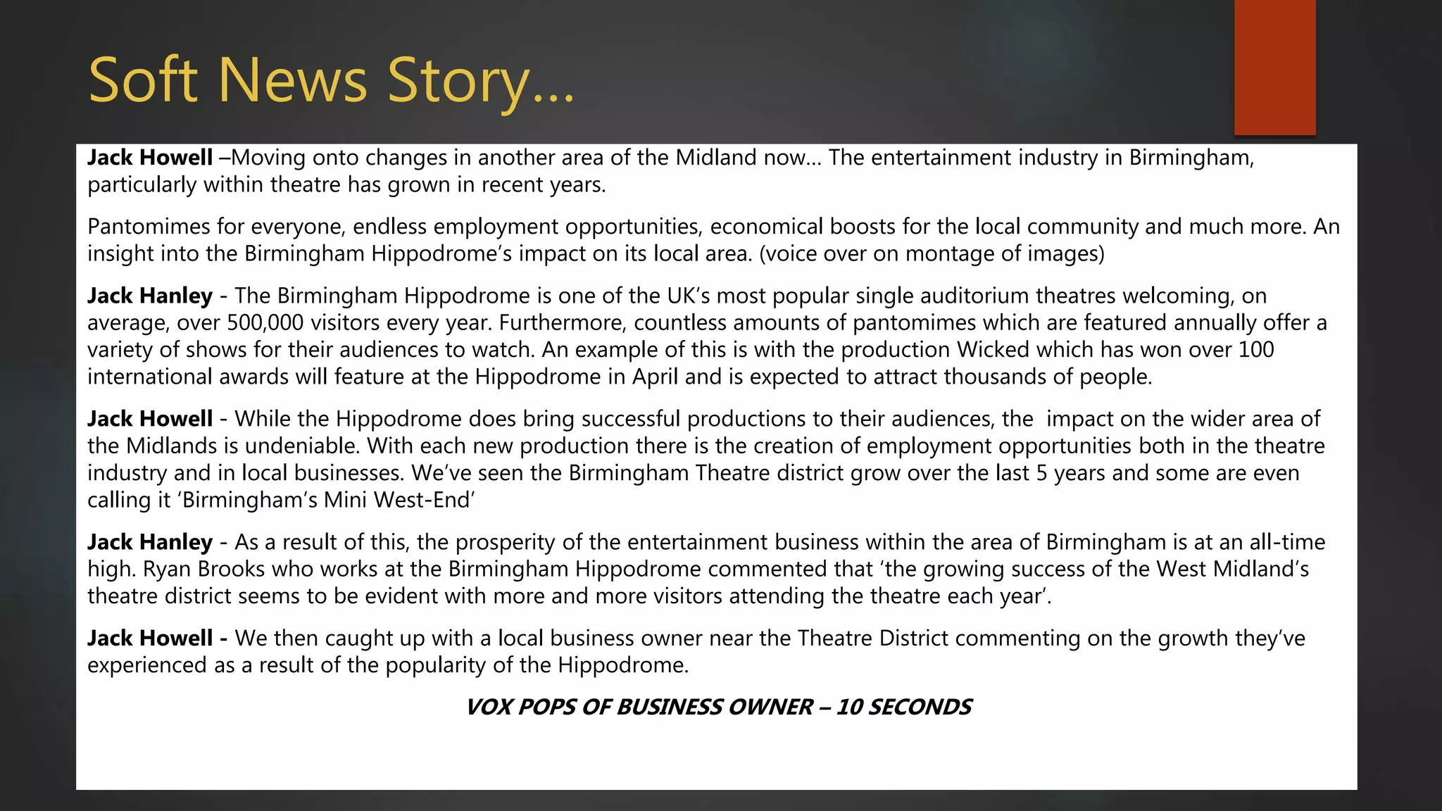 Soft News Story…
Jack Howell –Moving onto changes in another area of the Midland now… The entertainment industry in Birmingham,
particularly within theatre has grown in recent years.
Pantomimes for everyone, endless employment opportunities, economical boosts for the local community and much more. An
insight into the Birmingham Hippodrome’s impact on its local area. (voice over on montage of images)
Jack Hanley - The Birmingham Hippodrome is one of the UK’s most popular single auditorium theatres welcoming, on
average, over 500,000 visitors every year. Furthermore, countless amounts of pantomimes which are featured annually offer a
variety of shows for their audiences to watch. An example of this is with the production Wicked which has won over 100
international awards will feature at the Hippodrome in April and is expected to attract thousands of people.
Jack Howell - While the Hippodrome does bring successful productions to their audiences, the impact on the wider area of
the Midlands is undeniable. With each new production there is the creation of employment opportunities both in the theatre
industry and in local businesses. We’ve seen the Birmingham Theatre district grow over the last 5 years and some are even
calling it ‘Birmingham’s Mini West-End’
Jack Hanley - As a result of this, the prosperity of the entertainment business within the area of Birmingham is at an all-time
high. Ryan Brooks who works at the Birmingham Hippodrome commented that ‘the growing success of the West Midland’s
theatre district seems to be evident with more and more visitors attending the theatre each year’.
Jack Howell - We then caught up with a local business owner near the Theatre District commenting on the growth they’ve
experienced as a result of the popularity of the Hippodrome.
VOX POPS OF BUSINESS OWNER – 10 SECONDS
 