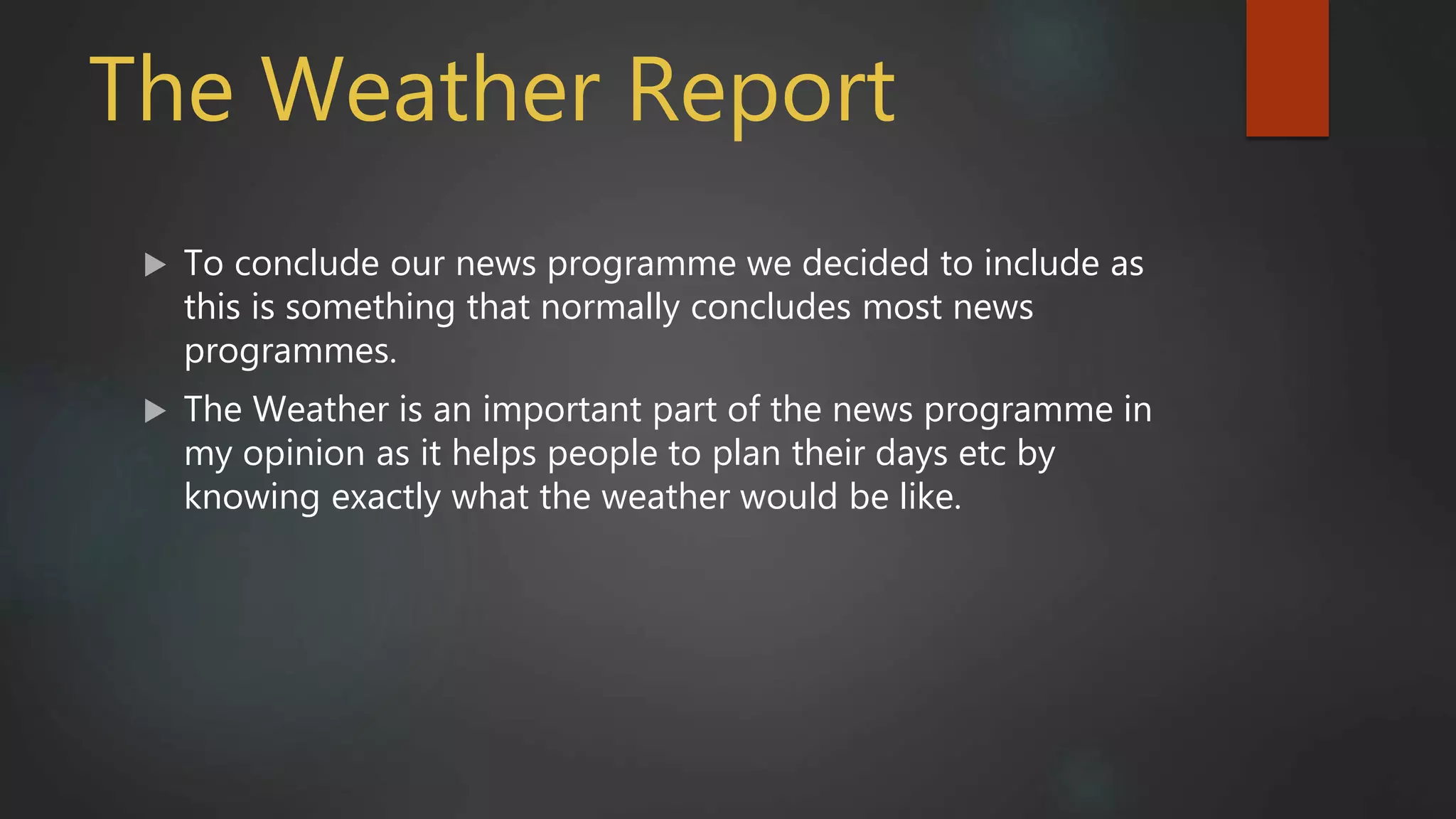 The Weather Report
 To conclude our news programme we decided to include as
this is something that normally concludes most news
programmes.
 The Weather is an important part of the news programme in
my opinion as it helps people to plan their days etc by
knowing exactly what the weather would be like.
 