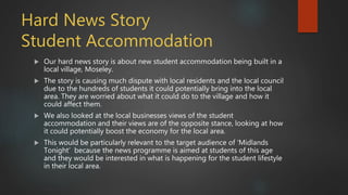 Hard News Story
Student Accommodation
 Our hard news story is about new student accommodation being built in a
local village, Moseley.
 The story is causing much dispute with local residents and the local council
due to the hundreds of students it could potentially bring into the local
area. They are worried about what it could do to the village and how it
could affect them.
 We also looked at the local businesses views of the student
accommodation and their views are of the opposite stance, looking at how
it could potentially boost the economy for the local area.
 This would be particularly relevant to the target audience of ‘Midlands
Tonight’ because the news programme is aimed at students of this age
and they would be interested in what is happening for the student lifestyle
in their local area.
 