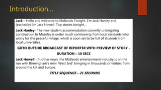 Introduction…
Jack – Hello and welcome to Midlands Tonight. I’m Jack Hanley and
(excitedly) I’m Jack Howell. Top stories tonight…
Jack Hanley– The new student accommodation currently undergoing
construction In Moseley is under much controversy from local residents who
worry for the peaceful village, which is soon set to be full of students from
local universities.
GOTO OUTSIDE BROADCAST OF REPORTER WITH PREVIEW OF STORY -
DURATION – 10 SECS
Jack Howell - In other news, the Midlands entertainment industry is on the
rise with Birmingham’s mini ‘West End’ bringing in thousands of visitors from
around the UK and Europe.
TITLE SEQUENCE – 21 SECONDS
 