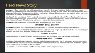 Hard News Story…
Jack Hanley – Good evening. The new building development in Moseley, Birmingham is set to be the latest addition in student
accommodation for Birmingham University students. (Insert stat/graphic) With the Midlands student population at more than 198,000
last year and still growing this new move into Mosley is causing much debate and dispute between local residents and the worries they
have for what the potential build will bring for Moseley.
Jack Howell – It is evidently clear that the build under construction on an unused patch of land in Alcester Road, Moseley is an
unpopular move by Birmingham’s city council. Over 19,000 people of Birmingham have signed a petition against the build and worry
about the potential impact of Moseley being swamped by a vast number of university students.
Jack Hanley – We spoke to some local residents about what they thought about the build.
VOX POPS OF LOCALS – 15 SECONDS
Jack Howell – However, this is not everyone’s opinion and many local business people are in favour of these new plans…
Jack Hanley – The amount of students the accommodation is set to hold could bring in a lot of business for the area, particularly local
restaurants and coffee shops. We spoke to local Costa Coffee shop owner, Tim.
VOX POPS – 10 SECONDS
We also grasped the excitement of some of the potential students who could be the first to take up the accommodation.
VOX POPS OF STUDENTS – 10 SECONDS
Birmingham City Council issued us with this statement ‘ We feel after extensive research that the building and accommodation plans
proposed for Mosley Village will for most residents be a positive thing for both industry and community within the area and hope to
have new residents moving in by as early as Spring 2018’
Lets hope this is so and residents like Mrs May are not pushed out by this younger generation.
 