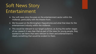 Soft News Story
Entertainment
 Our soft news story focusses on the entertainment sector within the
midlands, particularly with the theatre front.
 We focussed on the Birmingham Hippodrome and what that does for the
entertainment industry within the midlands.
 This would be relevant to our target audience, as during the earlier stages
of our research it was clear that as part of the news for young people, they
wanted to see items that were relevant to them and entertainment is
clearly something that would be evident to them.
 