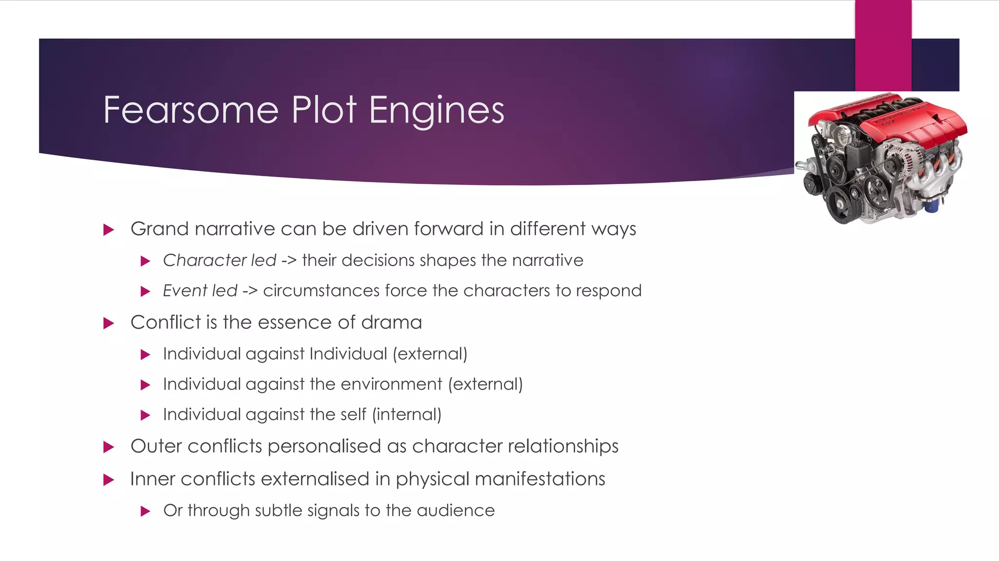 Fearsome Plot Engines
 Grand narrative can be driven forward in different ways
 Character led -> their decisions shapes the narrative
 Event led -> circumstances force the characters to respond
 Conflict is the essence of drama
 Individual against Individual (external)
 Individual against the environment (external)
 Individual against the self (internal)
 Outer conflicts personalised as character relationships
 Inner conflicts externalised in physical manifestations
 Or through subtle signals to the audience
 