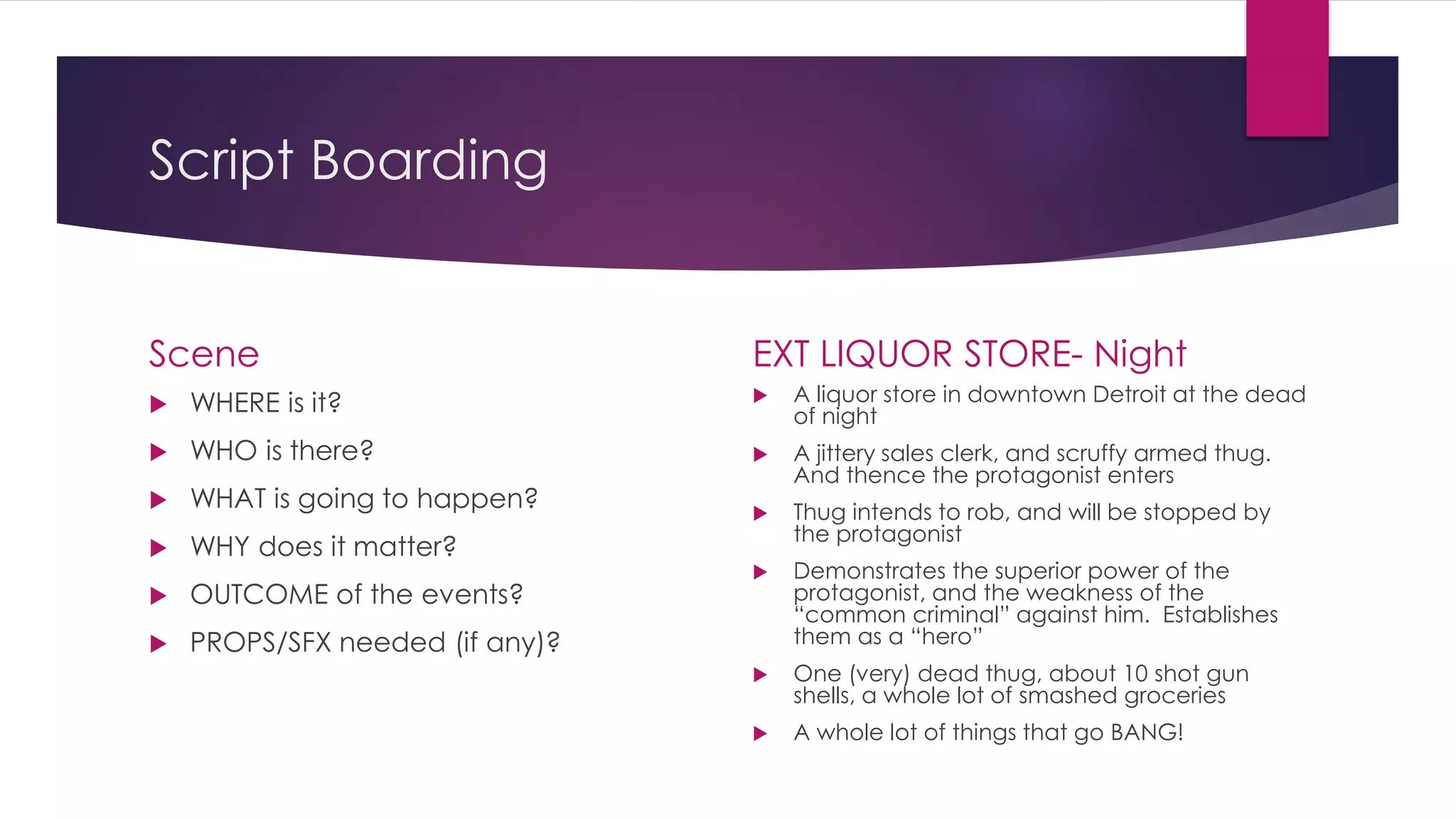 Script Boarding
Scene
 WHERE is it?
 WHO is there?
 WHAT is going to happen?
 WHY does it matter?
 OUTCOME of the events?
 PROPS/SFX needed (if any)?
EXT LIQUOR STORE- Night
 A liquor store in downtown Detroit at the dead
of night
 A jittery sales clerk, and scruffy armed thug.
And thence the protagonist enters
 Thug intends to rob, and will be stopped by
the protagonist
 Demonstrates the superior power of the
protagonist, and the weakness of the
“common criminal” against him. Establishes
them as a “hero”
 One (very) dead thug, about 10 shot gun
shells, a whole lot of smashed groceries
 A whole lot of things that go BANG!
 