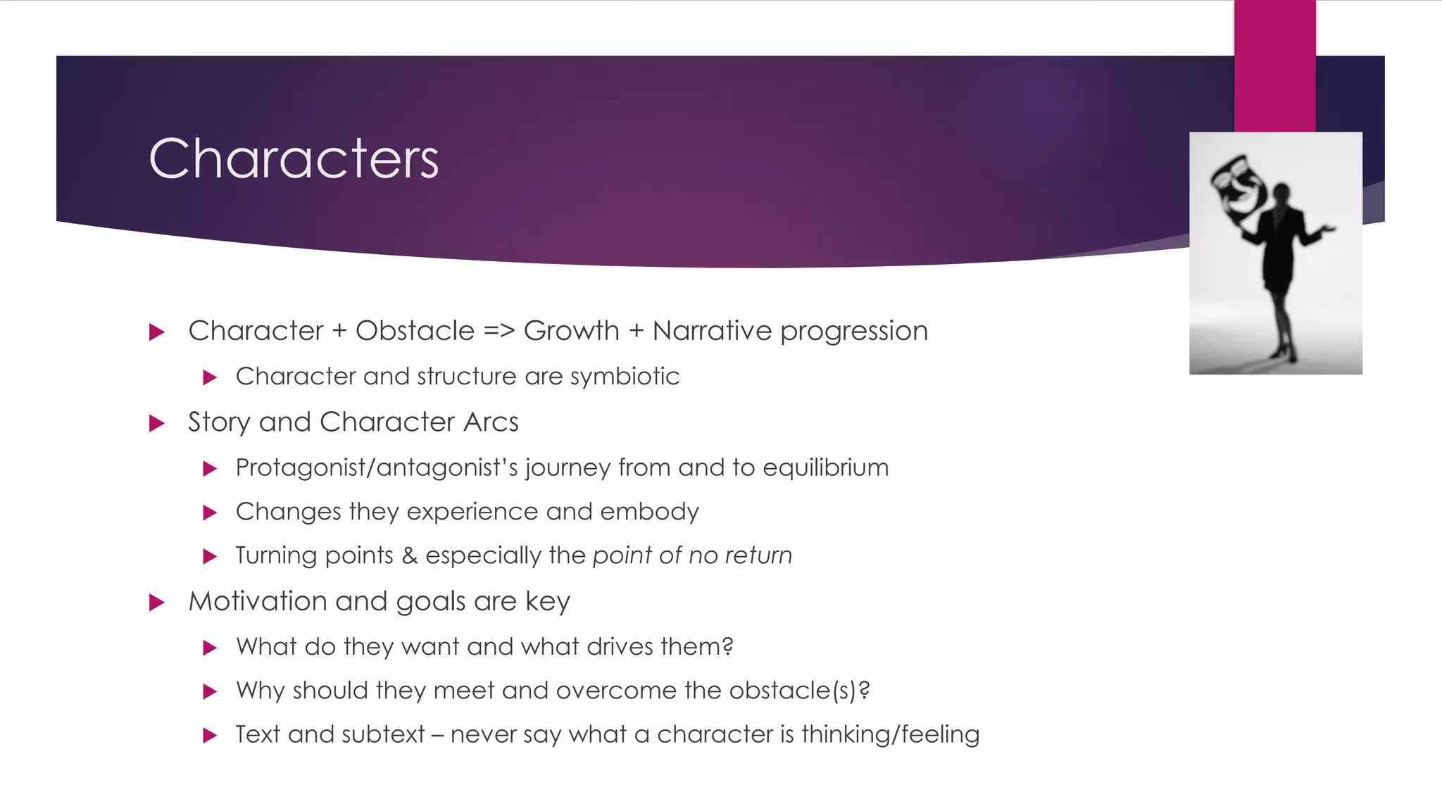 Characters
 Character + Obstacle => Growth + Narrative progression
 Character and structure are symbiotic
 Story and Character Arcs
 Protagonist/antagonist’s journey from and to equilibrium
 Changes they experience and embody
 Turning points & especially the point of no return
 Motivation and goals are key
 What do they want and what drives them?
 Why should they meet and overcome the obstacle(s)?
 Text and subtext – never say what a character is thinking/feeling
 
