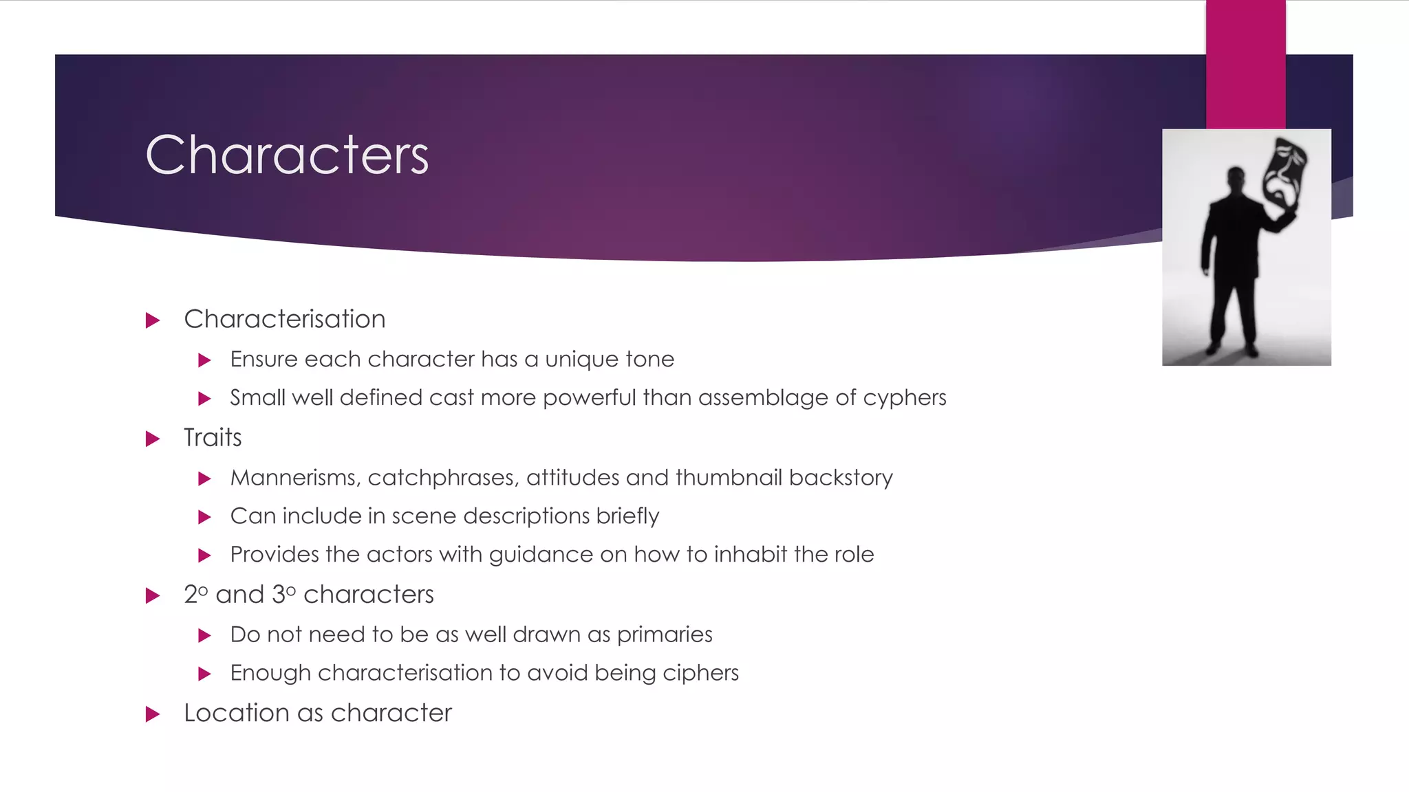 Characters
 Characterisation
 Ensure each character has a unique tone
 Small well defined cast more powerful than assemblage of cyphers
 Traits
 Mannerisms, catchphrases, attitudes and thumbnail backstory
 Can include in scene descriptions briefly
 Provides the actors with guidance on how to inhabit the role
 2o and 3o characters
 Do not need to be as well drawn as primaries
 Enough characterisation to avoid being ciphers
 Location as character
 