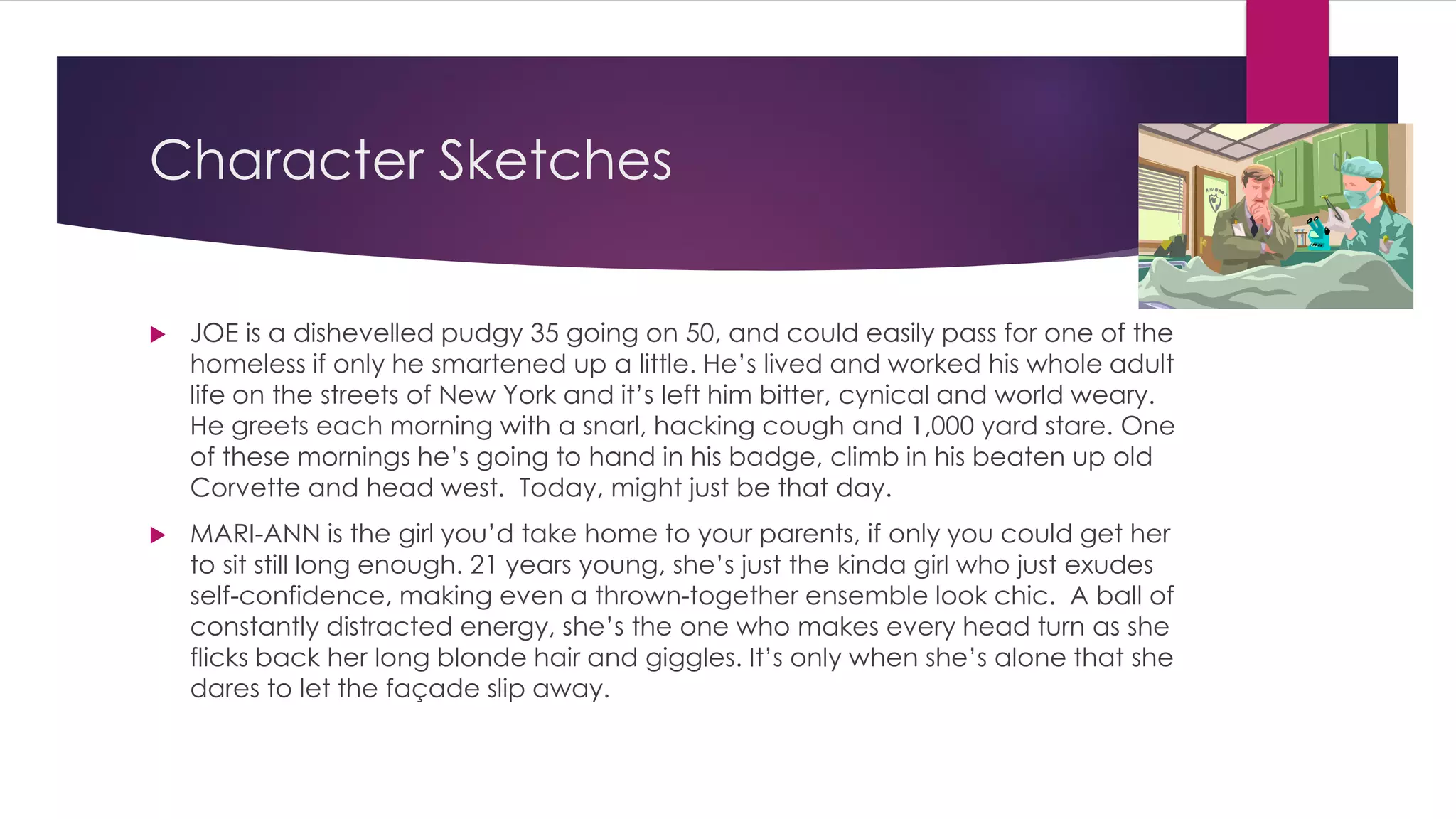 Character Sketches
 JOE is a dishevelled pudgy 35 going on 50, and could easily pass for one of the
homeless if only he smartened up a little. He’s lived and worked his whole adult
life on the streets of New York and it’s left him bitter, cynical and world weary.
He greets each morning with a snarl, hacking cough and 1,000 yard stare. One
of these mornings he’s going to hand in his badge, climb in his beaten up old
Corvette and head west. Today, might just be that day.
 MARI-ANN is the girl you’d take home to your parents, if only you could get her
to sit still long enough. 21 years young, she’s just the kinda girl who just exudes
self-confidence, making even a thrown-together ensemble look chic. A ball of
constantly distracted energy, she’s the one who makes every head turn as she
flicks back her long blonde hair and giggles. It’s only when she’s alone that she
dares to let the façade slip away.
 