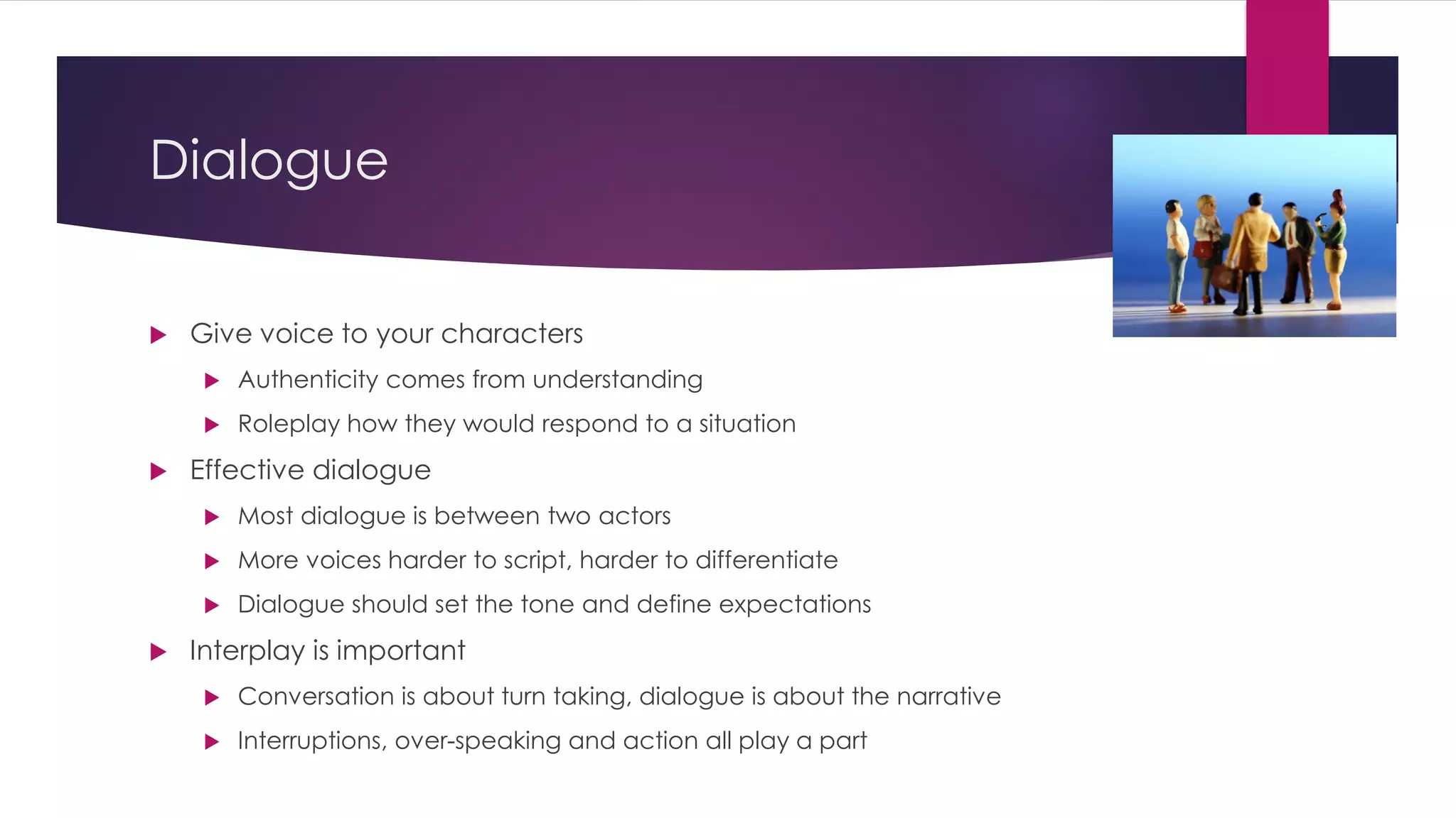 Dialogue
 Give voice to your characters
 Authenticity comes from understanding
 Roleplay how they would respond to a situation
 Effective dialogue
 Most dialogue is between two actors
 More voices harder to script, harder to differentiate
 Dialogue should set the tone and define expectations
 Interplay is important
 Conversation is about turn taking, dialogue is about the narrative
 Interruptions, over-speaking and action all play a part
 