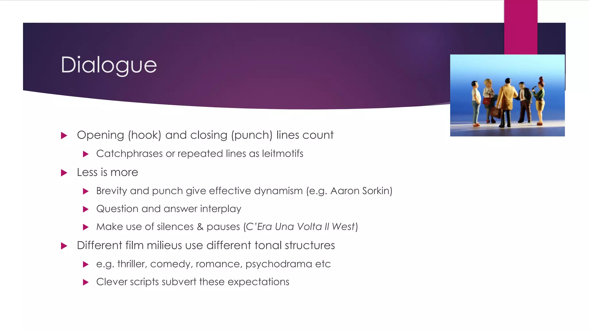 Dialogue
 Opening (hook) and closing (punch) lines count
 Catchphrases or repeated lines as leitmotifs
 Less is more
 Brevity and punch give effective dynamism (e.g. Aaron Sorkin)
 Question and answer interplay
 Make use of silences & pauses (C’Era Una Volta Il West)
 Different film milieus use different tonal structures
 e.g. thriller, comedy, romance, psychodrama etc
 Clever scripts subvert these expectations
 