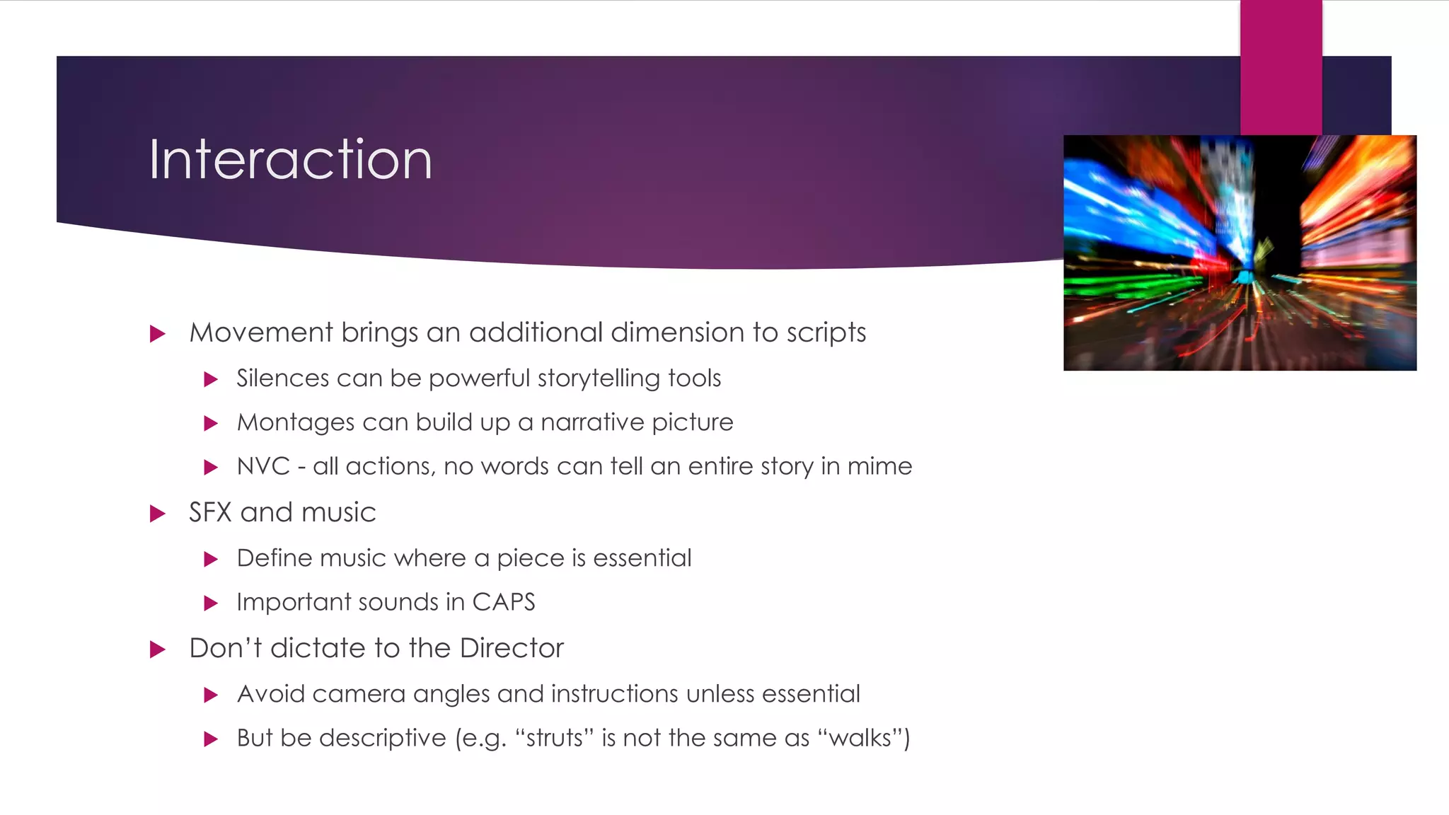 Interaction
 Movement brings an additional dimension to scripts
 Silences can be powerful storytelling tools
 Montages can build up a narrative picture
 NVC - all actions, no words can tell an entire story in mime
 SFX and music
 Define music where a piece is essential
 Important sounds in CAPS
 Don’t dictate to the Director
 Avoid camera angles and instructions unless essential
 But be descriptive (e.g. “struts” is not the same as “walks”)
 