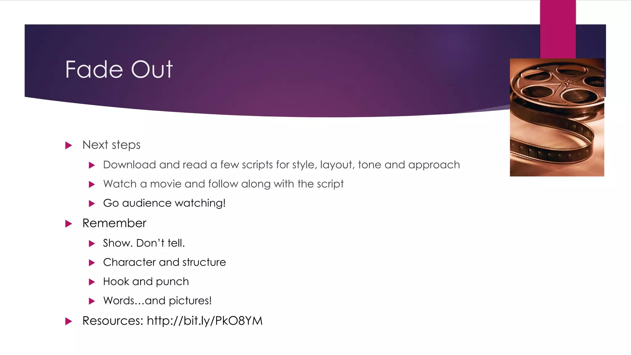 Fade Out
 Next steps
 Download and read a few scripts for style, layout, tone and approach
 Watch a movie and follow along with the script
 Go audience watching!
 Remember
 Show. Don’t tell.
 Character and structure
 Hook and punch
 Words…and pictures!
 Resources: http://bit.ly/PkO8YM
 