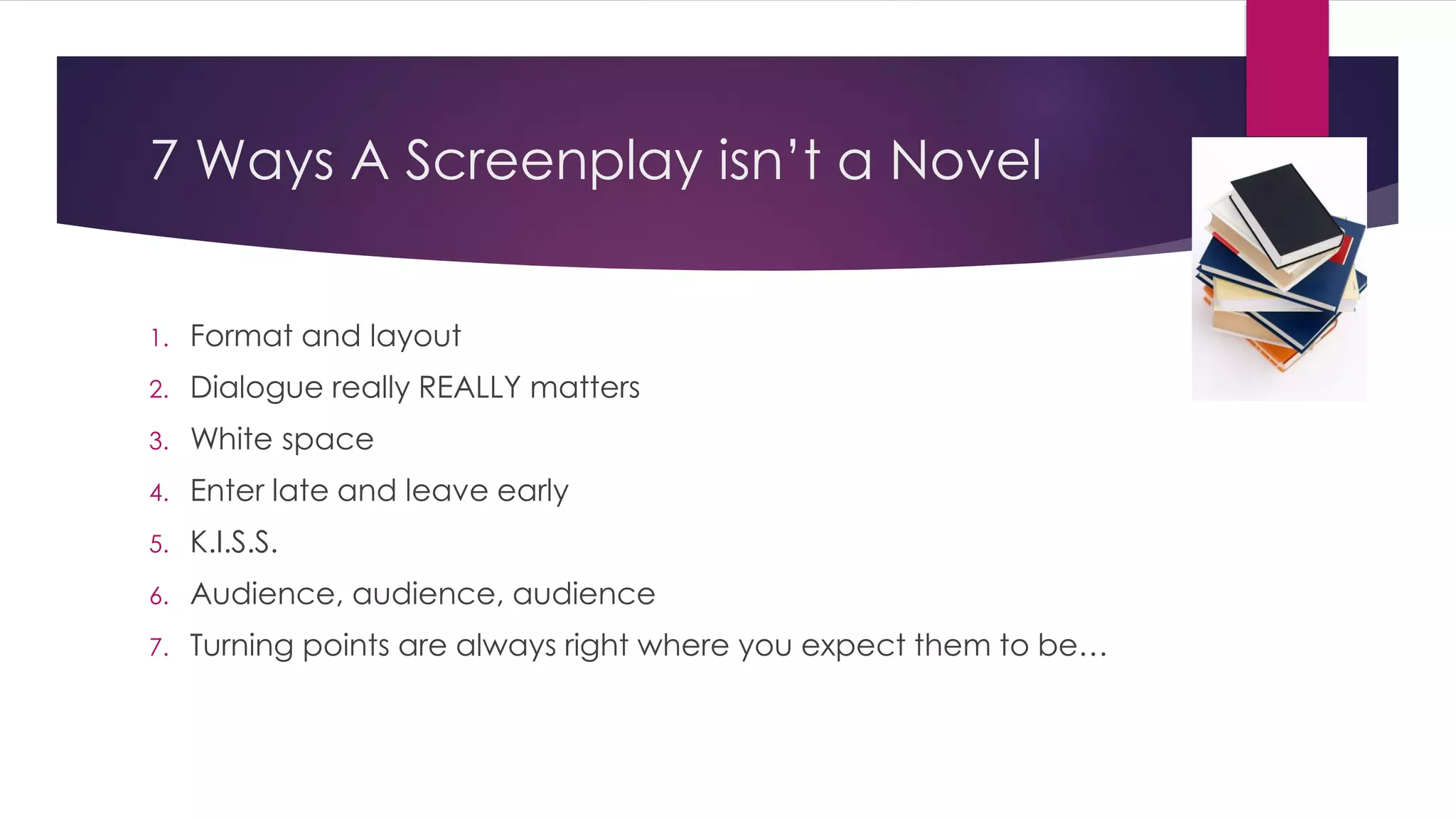 7 Ways A Screenplay isn’t a Novel
1. Format and layout
2. Dialogue really REALLY matters
3. White space
4. Enter late and leave early
5. K.I.S.S.
6. Audience, audience, audience
7. Turning points are always right where you expect them to be…
 