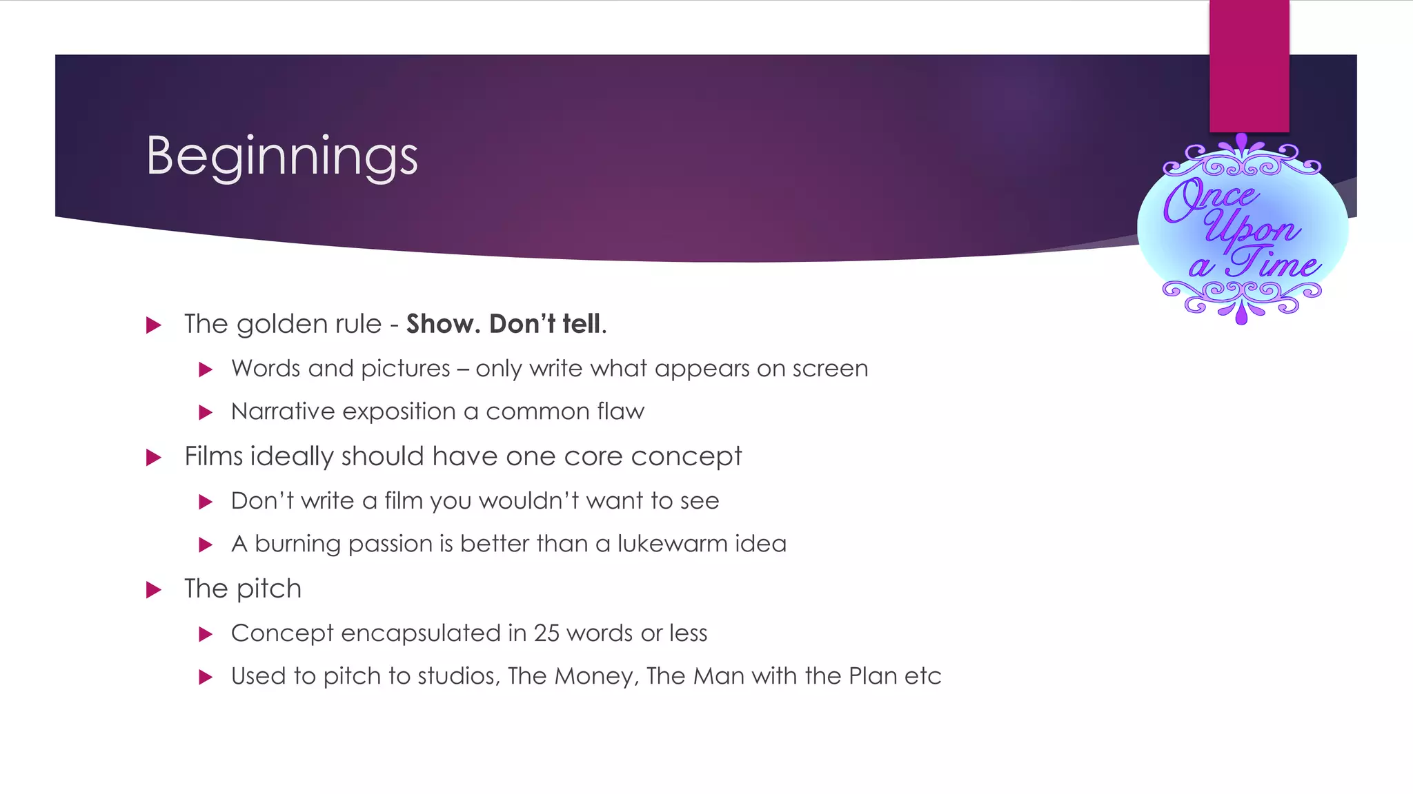 Beginnings
 The golden rule - Show. Don’t tell.
 Words and pictures – only write what appears on screen
 Narrative exposition a common flaw
 Films ideally should have one core concept
 Don’t write a film you wouldn’t want to see
 A burning passion is better than a lukewarm idea
 The pitch
 Concept encapsulated in 25 words or less
 Used to pitch to studios, The Money, The Man with the Plan etc
 