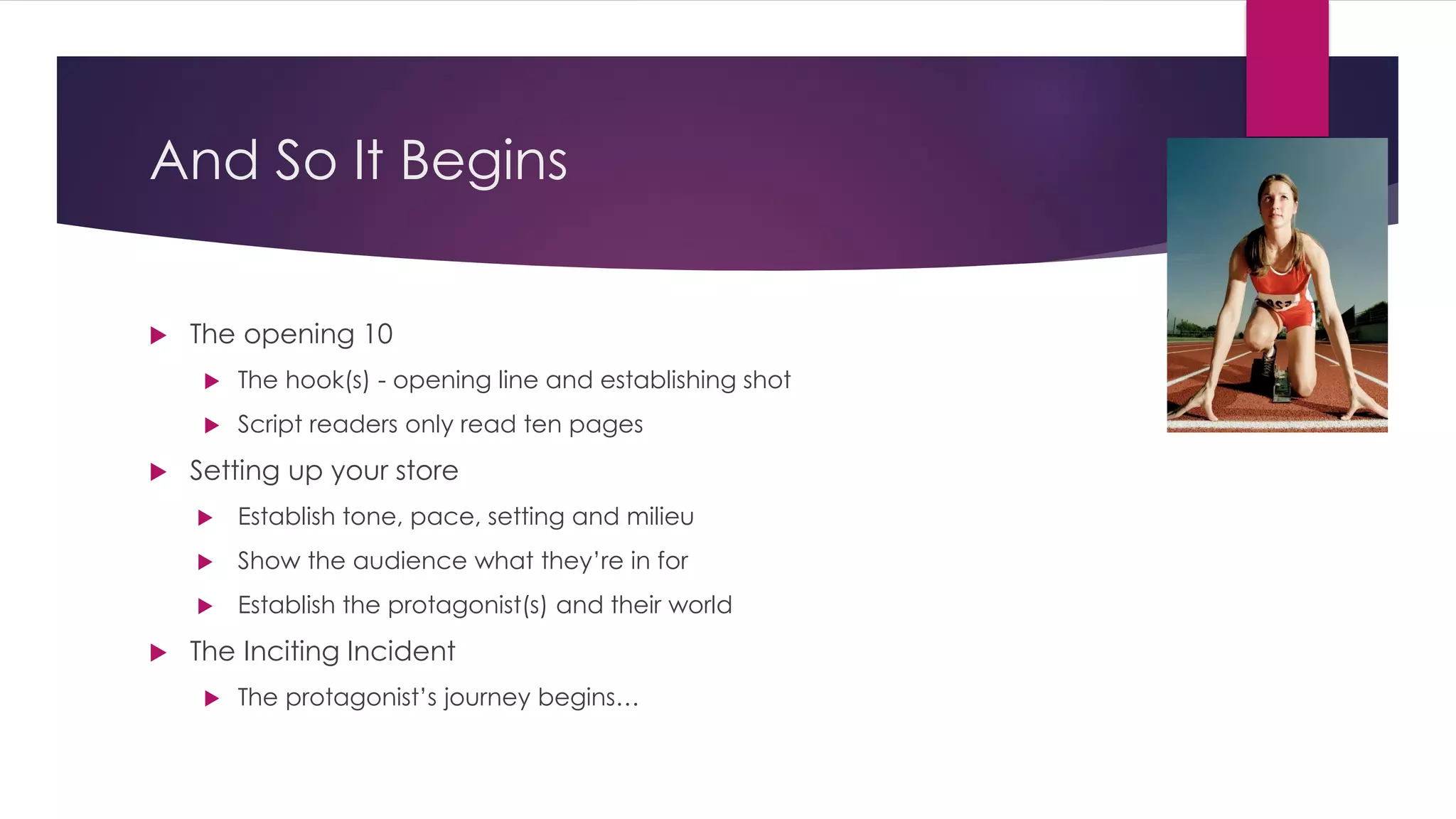 And So It Begins
 The opening 10
 The hook(s) - opening line and establishing shot
 Script readers only read ten pages
 Setting up your store
 Establish tone, pace, setting and milieu
 Show the audience what they’re in for
 Establish the protagonist(s) and their world
 The Inciting Incident
 The protagonist’s journey begins…
 