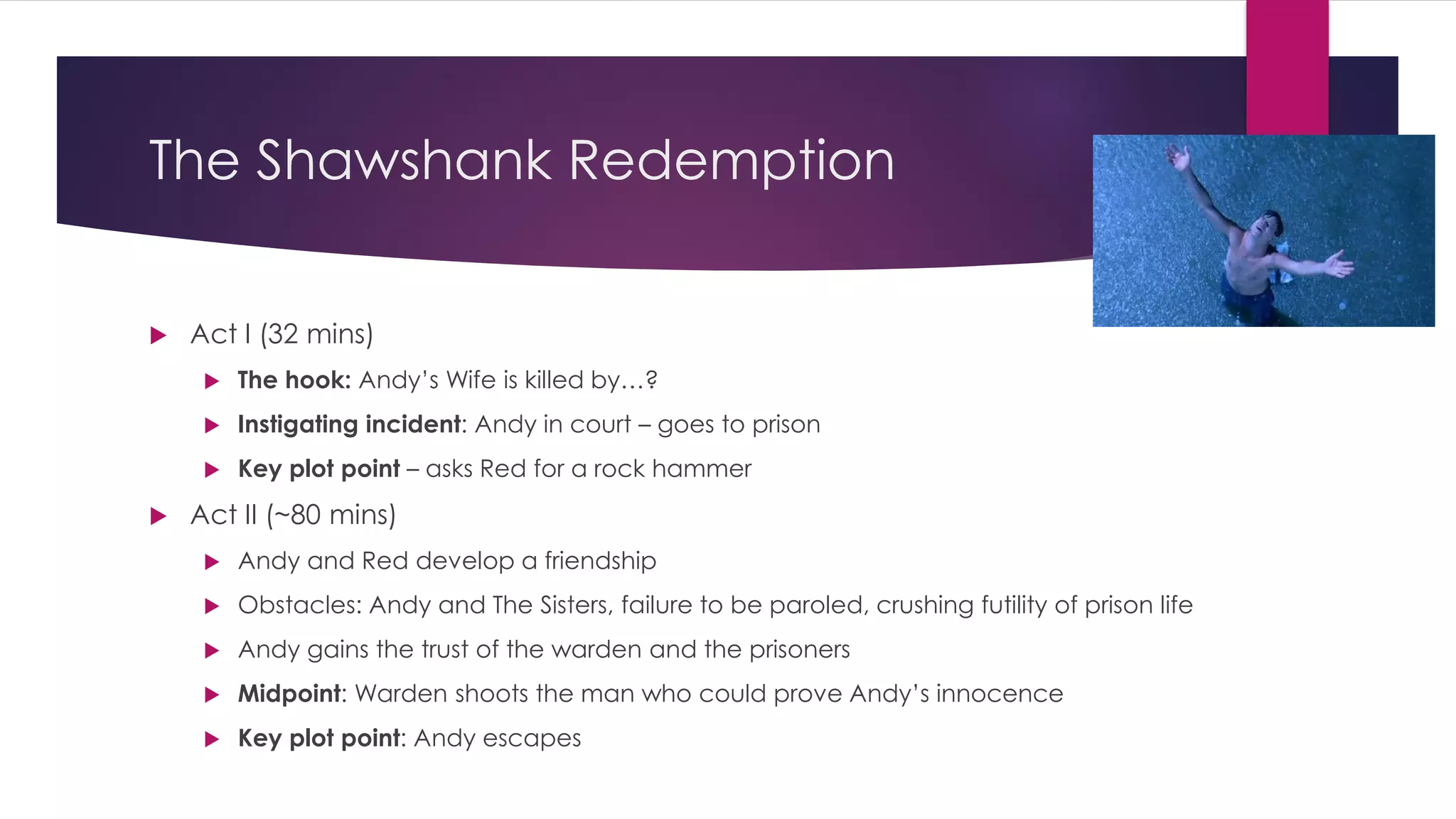 The Shawshank Redemption
 Act I (32 mins)
 The hook: Andy’s Wife is killed by…?
 Instigating incident: Andy in court – goes to prison
 Key plot point – asks Red for a rock hammer
 Act II (~80 mins)
 Andy and Red develop a friendship
 Obstacles: Andy and The Sisters, failure to be paroled, crushing futility of prison life
 Andy gains the trust of the warden and the prisoners
 Midpoint: Warden shoots the man who could prove Andy’s innocence
 Key plot point: Andy escapes
 