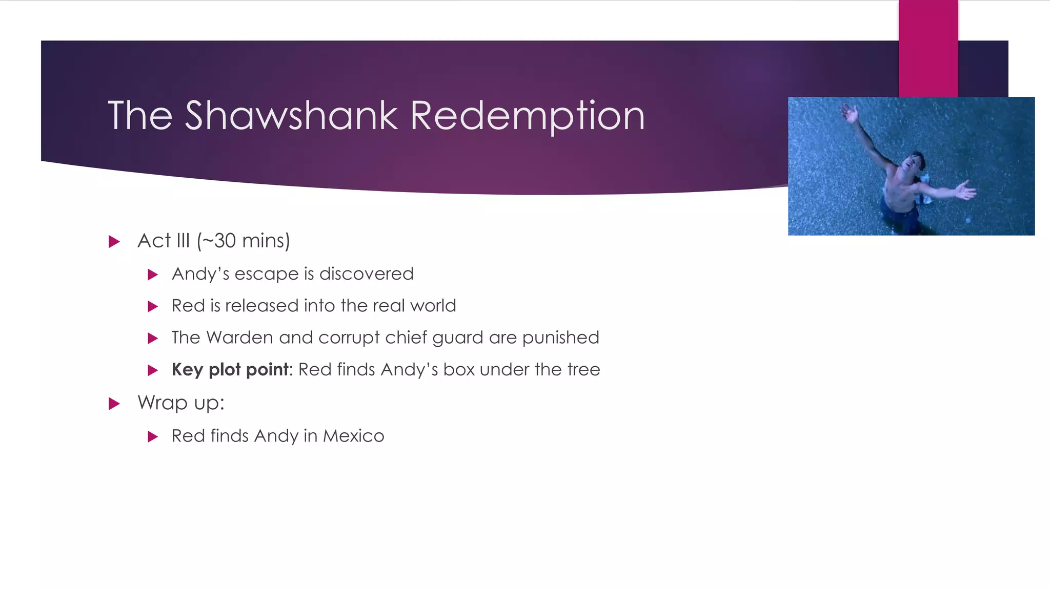 The Shawshank Redemption
 Act III (~30 mins)
 Andy’s escape is discovered
 Red is released into the real world
 The Warden and corrupt chief guard are punished
 Key plot point: Red finds Andy’s box under the tree
 Wrap up:
 Red finds Andy in Mexico
 
