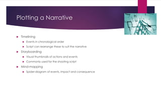 Plotting a Narrative
 Timelining
 Events in chronological order
 Script can rearrange these to suit the narrative
 Storyboarding
 Visual thumbnails of actions and events
 Commonly used for the shooting script
 Mind-mapping
 Spider-diagram of events, impact and consequence
 