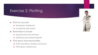 Exercise 2: Plotting
 Draft out your plot
 Storyboard, timeline etc
 Include the main scenes
 Remember to include
 Key plot points and climaxes
 Obstacles and character growth
 Think about shoot practicalities
 Think of locations, situations and actors
 Think about narrative arcs
 