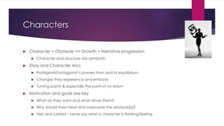 Characters
 Character + Obstacle => Growth + Narrative progression
 Character and structure are symbiotic
 Story and Character Arcs
 Protagonist/antagonist’s journey from and to equilibrium
 Changes they experience and embody
 Turning points & especially the point of no return
 Motivation and goals are key
 What do they want and what drives them?
 Why should they meet and overcome the obstacle(s)?
 Text and subtext – never say what a character is thinking/feeling
 
