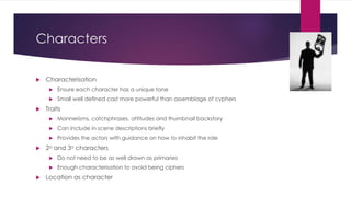 Characters
 Characterisation
 Ensure each character has a unique tone
 Small well defined cast more powerful than assemblage of cyphers
 Traits
 Mannerisms, catchphrases, attitudes and thumbnail backstory
 Can include in scene descriptions briefly
 Provides the actors with guidance on how to inhabit the role
 2o and 3o characters
 Do not need to be as well drawn as primaries
 Enough characterisation to avoid being ciphers
 Location as character
 