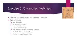 Exercise 3: Character Sketches
 Create a biographical sketch of your lead character
 Try and consider
 Who are they?
 What do they want?
 What is their lifeworld?
 How will they become involved in the plot?
 What will change for them?
 What are 3 key character traits?
 