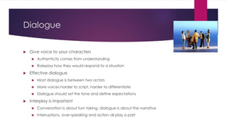 Dialogue
 Give voice to your characters
 Authenticity comes from understanding
 Roleplay how they would respond to a situation
 Effective dialogue
 Most dialogue is between two actors
 More voices harder to script, harder to differentiate
 Dialogue should set the tone and define expectations
 Interplay is important
 Conversation is about turn taking, dialogue is about the narrative
 Interruptions, over-speaking and action all play a part
 