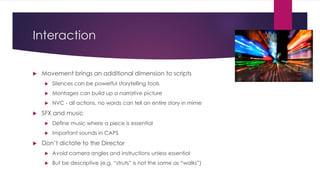 Interaction
 Movement brings an additional dimension to scripts
 Silences can be powerful storytelling tools
 Montages can build up a narrative picture
 NVC - all actions, no words can tell an entire story in mime
 SFX and music
 Define music where a piece is essential
 Important sounds in CAPS
 Don’t dictate to the Director
 Avoid camera angles and instructions unless essential
 But be descriptive (e.g. “struts” is not the same as “walks”)
 