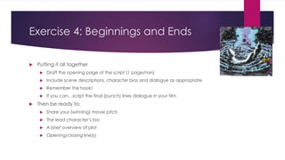 Exercise 4: Beginnings and Ends
 Putting it all together
 Draft the opening page of the script (1 page/min)
 Include scene descriptions, character bios and dialogue as appropriate
 Remember the hook!
 If you can…script the final (punch) lines dialogue in your film
 Then be ready to:
 Share your (winning) movie pitch
 The lead character’s bio
 A brief overview of plot
 Opening/closing line(s)
 