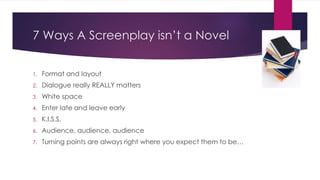 7 Ways A Screenplay isn’t a Novel
1. Format and layout
2. Dialogue really REALLY matters
3. White space
4. Enter late and leave early
5. K.I.S.S.
6. Audience, audience, audience
7. Turning points are always right where you expect them to be…
 